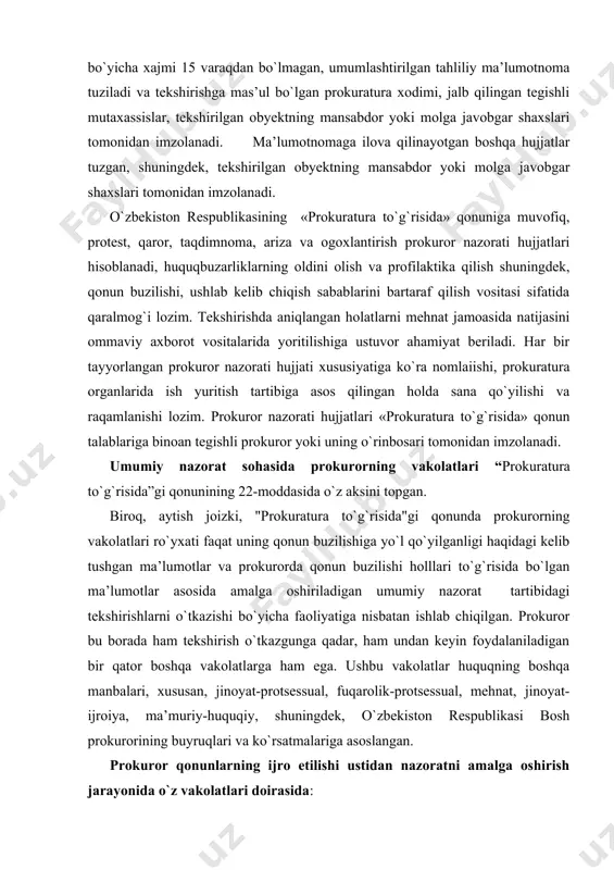 `yilganligi haqidagi kelib tushgan ma’lumotlar va prokurorda qonun buzilishi holllari to`g`risida bo`lgan ma’lumotlar asosida amalga oshiriladigan umumiy nazorat tartibidagi tekshirishlarni o`tkazishi bo`yicha faoliyatiga nisbatan ishlab chiqilgan. prokuror bu borada ham tekshirish o`tkazgunga qadar, ham undan keyin foydalaniladigan bir qator boshqa vakolatlarga ham ega. ushbu vakolatlar huquqning boshqa manbalari, xususan, jinoyat-protsessual, fuqarolik-protsessual, mehnat, jinoyat-ijroiya, ma’muriy-huquqiy, shuningdek, o`zbekiston respublikasi bosh prokurorining buyruqlari va ko`rsatmalariga asoslangan. prokuror qonunlarning ijro etilishi ustidan nazoratni amalga oshirish jarayonida o`z vakolatlari doirasida: vazirliklar, davlat qo`mitalari, idoralarning, korxonalar, muassasalar, tashkilotlarning harbiy qismlarning hududida va xonalariga moneliksiz kirishga, tekshirishlar o`tkazishga, tekshirish uchun qarorlar, farmoyishlar, buyruqlar va boshqa hujjatlarni, qonuniylikning holati to`g`risidagi va uni ta’minlashga doir chora-tadbirlar haqidagi ma’lumotlarni talab qilishga; davlat organlari, harbiy qismlar, vazirliklar, davlat qo`mitalari va idoralarining harbiy tuzilmalari rahbarlari va boshqa mansabdor shaxslaridan ular tasarrufidagi korxonalar, muassasalar, tashkilotlar faoliyatini tekshirish, taftish o`tkazishni, idoraviy va idoraviy tekshirishlar o`tkazish uchun mutaxassislar ajratishni talab qilishga; mansabdor shaxslar va fuqarolarning …