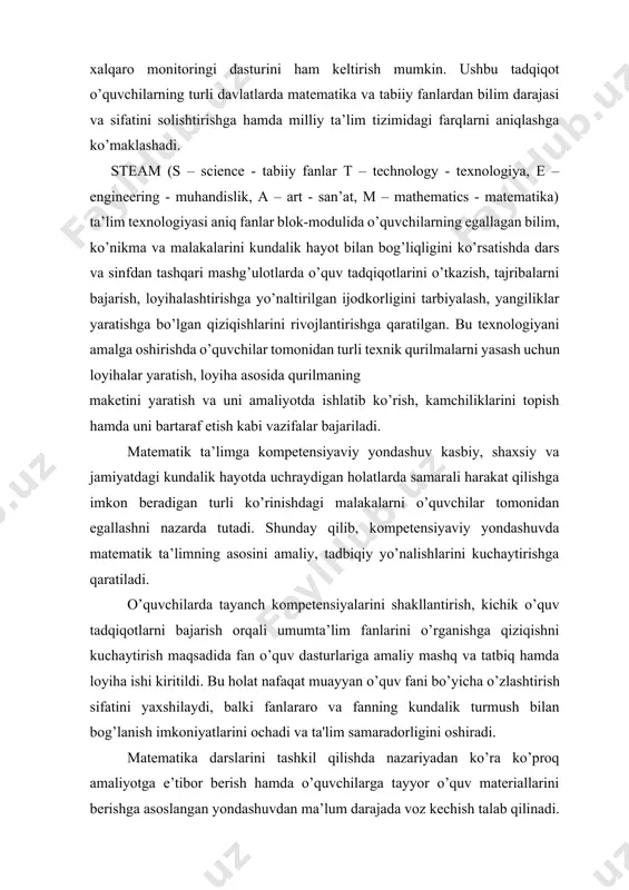 atematik ta’limning asosini amaliy, tadbiqiy yo’nalishlarini kuchaytirishga qaratiladi. o’quvchilarda tayanch kompetensiyalarini shakllantirish, kichik o’quv tadqiqotlarni bajarish orqali umumta’lim fanlarini o’rganishga qiziqishni kuchaytirish maqsadida fan o’quv dasturlariga amaliy mashq va tatbiq hamda loyiha ishi kiritildi. bu holat nafaqat muayyan o’quv fani bo’yicha o’zlashtirish sifatini yaxshilaydi, balki fanlararo va fanning kundalik turmush bilan bog’lanish imkoniyatlarini ochadi va ta'lim samaradorligini oshiradi. matematika darslarini tashkil qilishda nazariyadan ko’ra ko’proq amaliyotga e’tibor berish hamda o’quvchilarga tayyor o’quv materiallarini berishga asoslangan yondashuvdan ma’lum darajada voz kechish talab qilinadi. matematika darslarida ko’proq keys, tadqiqot, loyiha, kichik o’quv kashfiyotlari kabi interaktiv metodlardan foydalanish tavsiya etiladi. o’quvchilarda kichik tadqiqotchilik ko’nikmalarini shakllantirishda kuzatish, tajriba, o’lchashlar, analiz (tahlil) va sintez, induksiya va deduksiya, taqqoslash va analogiya kabi ilmiy izlanish metodlaridan o’rnida foydalanish talab etiladi. o’quvchilarda bilim va ko’nikmalarni shunchaki shakllantirib qolmasdan, ularni hayotiy vaziyatlarda qo’llay olish kompetensiyalarini ham tarkib toptirish muhim ahamiyat kasb etadi. matematka fanining boshqa fanlar bilan integratsiyasi matematika …