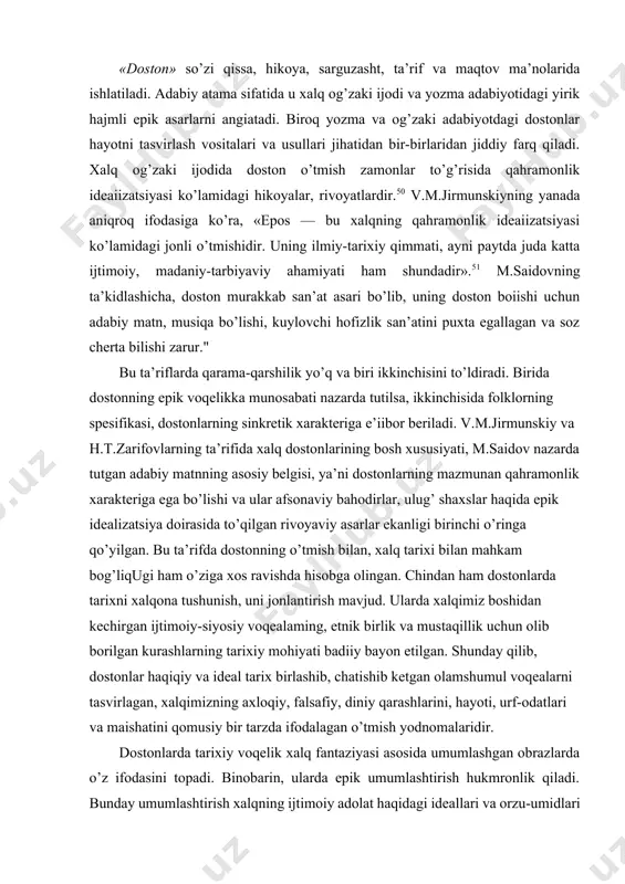 bu ta’rifda dostonning o’tmish bilan, xalq tarixi bilan mahkam bog’liqugi ham o’ziga xos ravishda hisobga olingan. chindan ham dostonlarda tarixni xalqona tushunish, uni jonlantirish mavjud. ularda xalqimiz boshidan kechirgan ijtimoiy-siyosiy voqealaming, etnik birlik va mustaqillik uchun olib borilgan kurashlarning tarixiy mohiyati badiiy bayon etilgan. shunday qilib, dostonlar haqiqiy va ideal tarix birlashib, chatishib ketgan olamshumul voqealarni tasvirlagan, xalqimizning axloqiy, falsafiy, diniy qarashlarini, hayoti, urf-odatlari va maishatini qomusiy bir tarzda ifodalagan o’tmish yodnomalaridir. dostonlarda tarixiy voqelik xalq fantaziyasi asosida umumlashgan obrazlarda o’z ifodasini topadi. binobarin, ularda epik umumlashtirish hukmronlik qiladi. bunday umumlashtirish xalqning ijtimoiy adolat haqidagi ideallari va orzu-umidlari bilan yo’g’rilgan. demak, dostonga epiklik, monumentallik xos bo’lib, kompozitsion va sujet qurilishi jihatidan murakkab voqea-hodisalarni qamrab oladi. bunday voqea va hodisalar mazmunan qahramonlik xarakteriga ega bo’lib, ular xalq idealidagi bahodir atrofiga birlashtiriladi. favqulodda kuch-qudratga ega bunday yakka shaxslarda butun bir xalqning orzu-umidlari, imkoniyat va intilishlari mujassamlashgan. xalq dostonlarining jam xususiyatlari uning o’ziga …