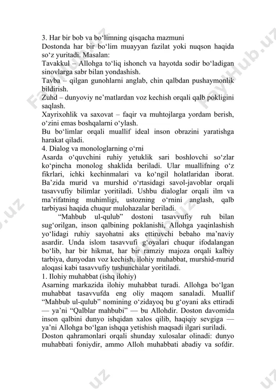 ning qisqacha mazmuni dostonda har bir bo‘lim muayyan fazilat yoki nuqson haqida so‘z yuritadi. masalan: tavakkul – allohga to‘liq ishonch va hayotda sodir bo‘ladigan sinovlarga sabr bilan yondashish. tavba – qilgan gunohlarni anglab, chin qalbdan pushaymonlik bildirish. zuhd – dunyoviy ne’matlardan voz kechish orqali qalb pokligini saqlash. xayrixohlik va saxovat – faqir va muhtojlarga yordam berish, o‘zini emas boshqalarni o‘ylash. bu bo‘limlar orqali muallif ideal inson obrazini yaratishga harakat qiladi. 4. dialog va monologlarning o‘rni asarda o‘quvchini ruhiy yetuklik sari boshlovchi so‘zlar ko‘pincha monolog shaklida beriladi. ular muallifning o‘z fikrlari, ichki kechinmalari va ko‘ngil holatlaridan iborat. ba’zida murid va murshid o‘rtasidagi savol-javoblar orqali tasavvufiy bilimlar yoritiladi. ushbu dialoglar orqali ilm va ma’rifatning muhimligi, ustozning o‘rnini anglash, qalb tarbiyasi haqida chuqur mulohazalar beriladi. “mahbub ul-qulub” dostoni tasavvufiy ruh bilan sug‘orilgan, inson qalbining poklanishi, allohga yaqinlashish yo‘lidagi ruhiy sayohatni aks ettiruvchi bebaho ma’naviy asardir. unda islom tasavvufi g‘oyalari chuqur ifodalangan bo‘lib, har …