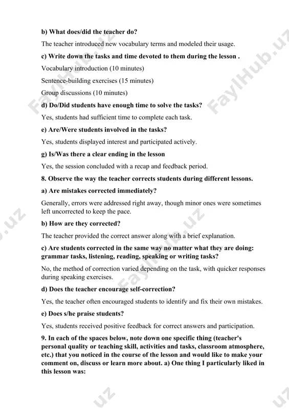 (10 minutes) d) do/did students have enough time to solve the tasks? yes, students had sufficient time to complete each task. e) are/were students involved in the tasks? yes, students displayed interest and participated actively. g) is/was there a clear ending in the lesson yes, the session concluded with a recap and feedback period. 8. observe the way the teacher corrects students during different lessons. a) are mistakes corrected immediately? generally, errors were addressed right away, though minor ones were sometimes left uncorrected to keep the pace. b) how are they corrected? the teacher provided the correct answer along with a brief explanation. c) are students corrected in the same way no matter what they are doing: grammar tasks, listening, reading, speaking or writing tasks? no, the method of correction varied depending on the task, with quicker responses during speaking exercises. d) does the teacher encourage self-correction? yes, the teacher …