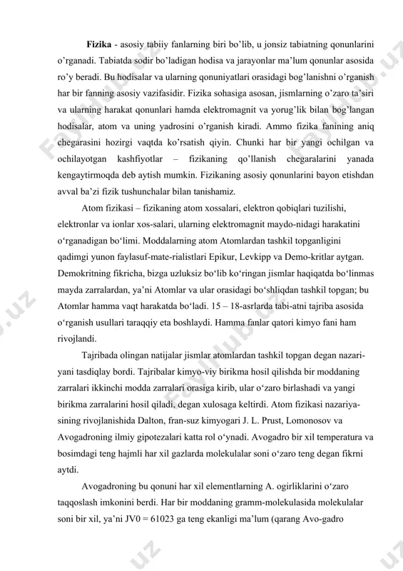 . tajribada olingan natijalar jismlar atomlardan tashkil topgan degan nazari-yani tasdiqlay bordi. tajribalar kimyo-viy birikma hosil qilishda bir moddaning zarralari ikkinchi modda zarralari orasiga kirib, ular oʻzaro birlashadi va yangi birikma zarralarini hosil qiladi, degan xulosaga keltirdi. atom fizikasi nazariya-sining rivojlanishida dalton, fran-suz kimyogari j. l. prust, lomonosov va avogadroning ilmiy gipotezalari katta rol oʻynadi. avogadro bir xil temperatura va bosimdagi teng hajmli har xil gazlarda molekulalar soni oʻzaro teng degan fikrni aytdi. avogadroning bu qonuni har xil elementlarning a. ogirliklarini oʻzaro taqqoslash imkonini berdi. har bir moddaning gramm-molekulasida molekulalar soni bir xil, ya’ni jv0 = 61023 ga teng ekanligi ma’lum (qarang avo-gadro qonuni). avogadro soni ma’lum boʻlsa, har bir a.ning ogʻirligi gramm-molekula ogʻirligini avogadro soniga boʻlib topiladi. hatto 19-asr oxirlariga-cha a.ni boʻlinmas zarra deb qaraganlar. 1897 – 98 yillardan tomson (lord kel-vin) a. tarkibida elektronlar bor de-gan farazni aytdi. 1911 yi.aa rezerford a.ning planetar modelini yaratdi. a. – proton …