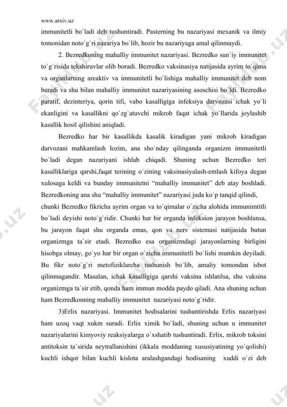 masi natijasida butun organizmga ta`sir etadi. bezredko esa organizmdagi jarayonlarning birligini hisobga olmay, go`yo har bir organ o`zicha immunitetli bo`lishi mumkin deyiladi. bu fikr noto`g`ri metofiziklarcha tushunish bo`lib, amaliy tomondan isbot qilinmagandir. masalan, ichak kasalligiga qarshi vaksina ishlatilsa, shu vaksina organizmga ta`sir etib, qonda ham immun modda paydo qiladi. ana shuning uchun ham bezredkonning mahalliy immunitet nazariyasi noto`g`ridir. 3)erlix nazariyasi. immunitet hodisalarini tushuntirishda erlix nazariyasi ham uzoq vaqt xukm suradi. erlix ximik bo`ladi, shuning uchun u immunitet nazariyalarini kimyoviy reaksiyalarga o`xshatib tushuntiradi. erlix, mikrob toksini antitoksin ta`sirida neytrallanishini (ikkala moddaning xususiyatining yo`qolishi) kuchli ishqor bilan kuchli kislota aralashgandagi hodisaning xuddi o`zi deb hisoblangan. keyingi tekshirishlarda erlix nazariyasi ham rad etilgan noto`g`ri nazariyadir. 4) arrenius va madson nazariyasi ham immunitet hodisalarini kimyoviy nuqtan nazardan tushuntiruvchi nazariyadir. bular toksin bilan antitoksin juda kuchsiz ishqorlardek birlashadi va bir-birini neytrallaydi deb hisoblaganlar. bu ham noto`g`ri nazariyadir. 5) bordenning adsorbsion nazariyasi-“danish fenomeni” deb atalgan immunitet …