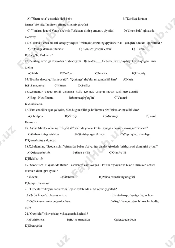 iy qiyofasi c) ”jonlarni jononi vatan”she’rida turkiston elining umumiy qiyofasi d)”shum bola” qissasida qoravoy 12.”uxlama o’zbek eli asri taraqqiy vaqtida!”misrasi hamzaning qaysi she’rida ”ochqich”sifatida qaytariladi? a) ”dardiga darmon istamas” b) ”jonlarni jononi vatan” c) ”turon” d) ”yig’la, turkiston” 13.”vasling umidiga dunyodan o’tib borgum, qanoatda ___ filcha bo’lurmi,hay-hay”tushib qolgan ismni toping. a)saida b)zulfiya c)nodira d)uvaysiy 14.”buvilar duoga qo’llarin ochib” , ”qizimga” she’rlarining muallifi kim? a)nosir b)s.zunnunova c)hamza d)zulfiya 15.x.sultonov ”saodat sohili” qissasida hofiz ko’ykiy qayerni saodat sohili deb aytadi? a)bog’i nurafshonni b)jamma qirg’og’ini c)vatanni d)xindistonni 16.”erta ona tilim agar yo’qolsa, men bugun o’lishga bo’lurman rizo”misralari muallifi kim? a)cho’lpon b)zavqiy c)muqimiy d)rasul hamzatov 17. asqad muxtor o’zining ”tug’ilish” she’rida yerdan ko’tarilayotgan hovurni nimaga o’xshatadi? a)shabbodaning esishiga b)qimirlayotgan ildizga c)yaproqdagi tomchiga d)quyoshning yolqiniga 18.x.sultonning ”saodat sohili”qissasida bobur o’z yurtiga qanday qiyofada brishga rozi ekanligini aytadi? a)qalandar bo’lib b)shoh bo’lib c)olim bo’lib d)elchi bo’lib 19.”saodat sohili” qissasida bobur toshkentga qaytayotgan hofiz ko’ykiya o’zi bilan …