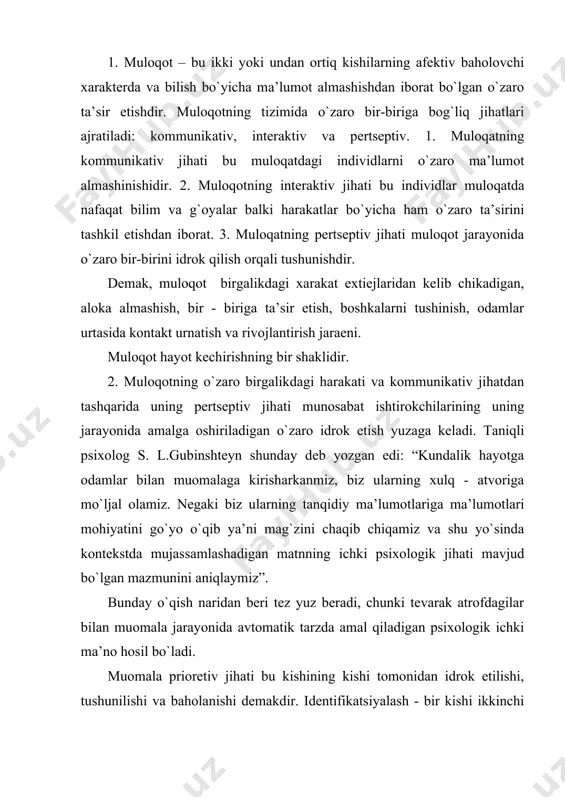 ni uning ta’rifini o`z ta’rifiga anglanilgan yoki anglanilmagan tarzda o`xshatilishi orqali tushinish usulidir. shaxslararo idrok etish jarayonida teskari aloqa, xabar beruvchi funktsiyani va o`zini - o`zi boshqarish funktsiyasini bajaradi. steriotiplashtirish – xulq -atvor shakllarini tasniflash va ularni hozirgacha ma’lum va mashhur deb sanalgan ya’ni ijtimoiy qoliplarga mos keladigan hodisalar jumlasiga kiritish yo`li bilan ularning sabablarini o`zgartirishdan iboratdir. ko`p hollarda insonlarning bir-birlarini idrok etishlari «ijtimoiy pertseptsiya» sifatida namoyon bo`ladi. muloqotning bu jihati ijtimoiy pertseptsiya haqidagina emas, balki shaxslar aro pertseptsiya haqida hamdir. inson jamiyatda shaxs sifatida qabul qilingani sari. muloqotda ham shaxs sifatida namoyon bo`ladi. s.l.rubenshteyn aytganidek: «biz insonni tashqi xulq - atvoriga qarab o`qiymiz». «boshqa odamni bila turib, o`rganayotgan individning o`zi ham shakllanadi» deb yozgan edi l.s.egodskiy. insonni inson tomonidan idrok etilishida kamida 2 kishi jalb qilingan bo`lishi lozim bo`lib, ularning ikkalovi ham faol sub’ektdir. o`zini boshqa inson tahlil qilishini o`z ichiga identifikatsiya va reflektsiyani kiritadi. 3. odamlarda samarali muomala …