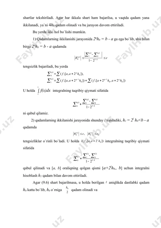 iriladi. bu yerda ikki hol bo`lishi mumkin. 1) qadamlarning ikkilanishi jarayonida 2qh0 = b - а ga ega bo`lib, shu bilan birga 2qh0 = b - а qadamda tengsizlik bajariladi, bu yerda u holda f(x)dx integralning taqribiy qiymati sifatida ni qabul qilamiz. 2) qadamlarning ikkilanishi jarayonida shunday l topiladiki, h1 = 2l h0<b - a qadamda tengsizliklar o`rinli bo`ladi. u holda integralning taqribiy qiymati sifatida qabul qilinadi va [a, b] oraliqning qolgan qismi [a+2lh0,, b] uchun integralni hisoblash h1 qadam bilan davom ettiriladi. agar (9.6) shart bajarilmasa, u holda berilgan aniqlikda dastlabki qadam h0 katta bo`lib, h0 o`rniga qadam olinadi va miqdorlar hisoblanib, shart tekshiriladi. agar bu shart bajarilsa, taqribiy qiymati sifatida olinib, qolgan oraliq bo`yicha integral qadam bilan hisoblanadi. agar shart bajarilmasa, qadam yana ikki marta kichraytiriladi. qadamni kichraytirish jarayoni shartni qanoatlantiradigan q topilguniga qadar davom ettiriladi. so`ngra deb olinadi, bu yerda oraliqning holgan qismi bo`yicha integralni hisoblash uchun …
