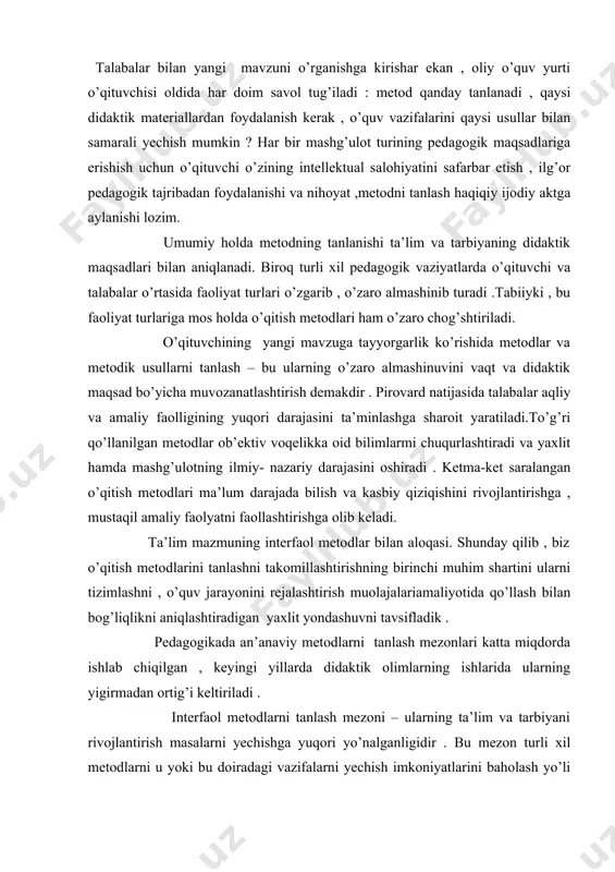 naviy metodlarni tanlash mezonlari katta miqdorda ishlab chiqilgan , keyingi yillarda didaktik olimlarning ishlarida ularning yigirmadan ortig’i keltiriladi . interfaol metodlarni tanlash mezoni – ularning ta’lim va tarbiyani rivojlantirish masalarni yechishga yuqori yo’nalganligidir . bu mezon turli xil metodlarni u yoki bu doiradagi vazifalarni yechish imkoniyatlarini baholash yo’li bilan joriy etiladi , chunki ijtimoiy tajriba elementlarini o’zlashtirishda ularning imkoniyatlari turlichadir . interfaol metodlarni tanlashning navbatdagi mezoni ularning ta’lim mazmuni xususiyatiga mos kelishdir. metod mazmuni harakatlanish qismi sifatida ham aniqlanadi . shu bousdan bu mezonning hisobga olinishi shubhasiz . bir metod yordamida mavzu mazmuni to’laroq ochib berilsa , boshqasi uni ijobiy o’zlashtirishga imkon tug’diradi . interfaol metodlarning tanlashning yana bir mezoni ularning talabalar o’quv imkoniyatlariga to’liq mos kelishi , ya’ni samarali o’quv faoliyati uchun ichki va tashqi shart- sharoitlarining birligini ta’minlashdir . interfaol o’qitish metodlaridan foydalanishda pedagogning xususiy imkoniyatlariga mos kelishi lozim.bu pedagogning o’qitish metodlari nazariyasi va amaliyoti bilan o’qitsh jarayoning …