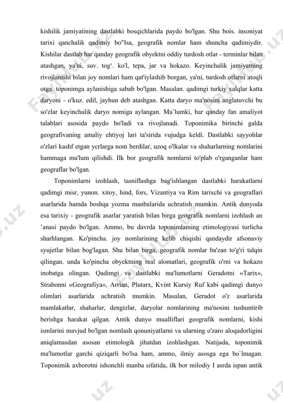 manbalarda toponimiyaning boshqa tarkibiy qismlariga qaraganda aholi punktlari nomlari ko'proq qayd ctilgan. ularda mintaqa tabiatining xususiyatlari, jamiyat hayotida asrlar davomida ro'v bergan tarixiy, ijtimoiy va siyosiy hodisa va voqealar. aholining kasb-himarlari nomlari. aholi punktiga asos solgan kishining ismi, unda qanday qavm vakillari yashagani yoki yashayotgani o'z aksini topgan. qadimgi dunyo va o‘rta asrlar. geografik nomlar va ularning ma'no mazmuniga qiziqish kishilik jamiyatining dastlabki bosqichlarida paydo bo'lgan. shu bois. insoniyat tarixi qanchalik qadimiy bo"isa, geografik nomlar ham shuncha qadimiydir. kishilar dastlab har qanday geografik obyektni oddiy turdosh otlar - terminlar bilan atashgan, ya'ni, suv. tog‘. ko'l, tepa, jar va hokazo. keyinchalik jamiyatning rivojlanishi bilan joy nomlari ham qat'iylashib borgan, ya'ni, turdosh otlarni atoqli otga. toponimga aylanishiga sabab bo'lgan. masalan. qadimgi turkiy xalqlar katta daryoni - o'kuz. edil, jayhun deb atashgan. katta daryo ma'nosini anglatuvchi bu so'zlar keyinchalik daryo nomiga aylangan. ma’lumki, har qanday fan amaliyot talablari asosida paydo bo'ladi va rivojlanadi. …