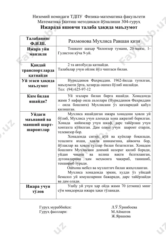 банинг ф.и.ш. айтуғдиева севара улуғбек қизи ижара уйи манзили тошкент шаҳар шайхонтоҳур тумани белтепа маҳалласи, 21-уй 28-хонадон. қандай транспортларда қатнайди 2 та автобусда қатнайди. талабалар учун ойлик йўл чиптаси билан. уй эгаси ҳақида маълумот шарипова яйра 1958-йилда туғилган, олий маълумотли, ҳозирда тошкент фармацевтика олигоҳида ўқитувчи бўлиб ишлайди. тел:(90) 900-38-05 ким билан яшайди? укаси айтуғдиев равшан, амакисиниг қизи холиқова нодиралар билан бирга яшайди. уйдаги маънавий ва маиший шарт-шароитлар айтуғдиева севара яшайдиган ижара хонадони 4 хонали бўлиб, таъмирланган, тоза. ошхона, кийимлар учун шкаф мебеллари билан жиҳозланган, ётоқхонада кроватлар мавжуд. дарс тайёрлаш учун шароит етарли, телевизор, компютер бор. барча хоналар ижарачилар ихтиёрига берилган. хонадон жойлашган уй йўлаклари (подъезд) янги таъмирдан чиққан, тоза, қўшнилар ҳам тартибли, тинч ва меҳрибон. ижара учун тўлов ушбу уй учун ҳар ойда жами 100 (юз) ақш доллари миқдорида ижара ҳақи тўланади. гуруҳ мураббийси: л.ў.ўринбоева гуруҳ фаоллари: м.айматов ж.ярашева м. ҳасанова