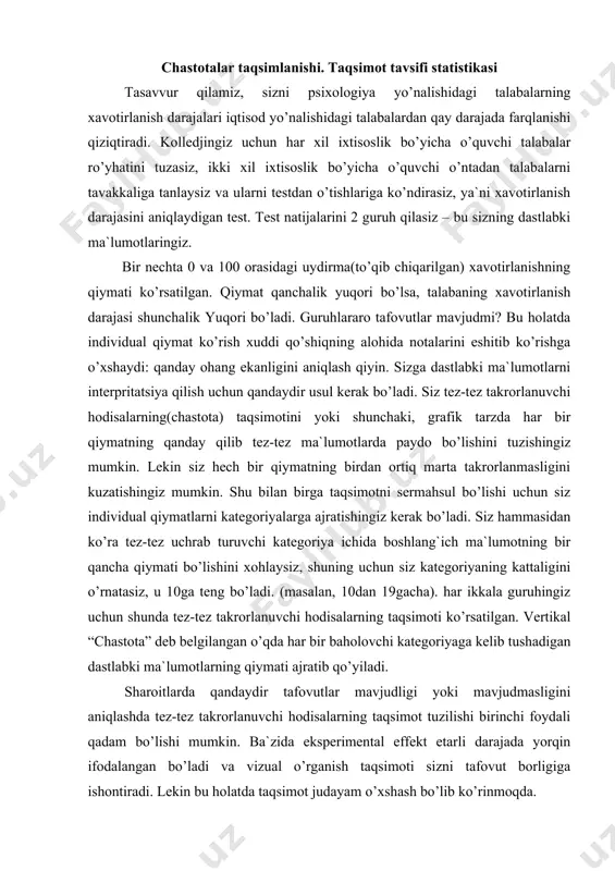 i hodisalarning taqsimoti ko’rsatilgan. vertikal “chastota” deb belgilangan o’qda har bir baholovchi kategoriyaga kelib tushadigan dastlabki ma`lumotlarning qiymati ajratib qo’yiladi. sharoitlarda qandaydir tafovutlar mavjudligi yoki mavjudmasligini aniqlashda tez-tez takrorlanuvchi hodisalarning taqsimot tuzilishi birinchi foydali qadam bo’lishi mumkin. ba`zida eksperimental effekt etarli darajada yorqin ifodalangan bo’ladi va vizual o’rganish taqsimoti sizni tafovut borligiga ishontiradi. lekin bu holatda taqsimot judayam o’xshash bo’lib ko’rinmoqda. statistlar turli xil taqsimot tiplariga nom berganlar, shu sababli tadqiqotchilar turli xil atamalardan foydalanib, barcha taqsimot grafigini bir-biriga ko’rsatishga zaruriyat yo’qligini his qilgan holda gaplashadilar tez-tez takrorlanuvchi hodisalarning chastota-taqsimot tuzilishi sizga boshlang`ich formadan oddiy hisoblab chiqishdan ko’ra, ma`lumotlaringizni tartibga solingan holda taqdim qilishingizga yordam beradi, lekin bu baribir eksperiment natijalarini taqdim qilishning beso’naqay usuli bo’lib qolaveradi. xohishga ko’ra, har bir guruh natijalarini namoyon qilish uchun bir sonda belgilash kerak. ma`lumotlarni shunday taqdim qilishimiz uchun bizga statistikani tasvirlovchi bir nechta usullar kerak bo’ladi. qiymatlarni tavsiflash uchun statistikalar psixologlar 2 ta …