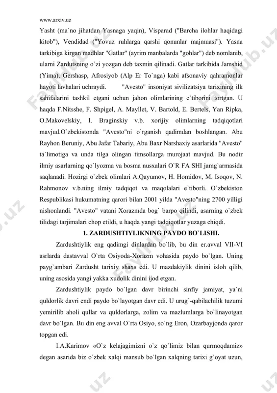 o`z xotiralarida yozib qoldirgan keyin zardushtiylik yozuvlarida berilgan tarix nazarda tutilgan. xorazmda o`troq hayot undan ham birmuncha oldin yuzaga kelgan, davlat uning mahsuli tarzida tashkil topgan. bu haqda bundan tahminan 3 ming yil avval yaratilgan «avesto»ning qo`lyozmasi binobarin yozma tarixning ilk debochasi ishonchli dalolat bergan. «bu nodir kitob, deb yozgan edilar, i.a.karimov, bundan xxx asrlar muqaddam ikkidaryo oralig`ida mana shu muqaddas zamin umrguzorlik qilgan ajdodlarimizni biz avlodlarga qoldirgan ma`naviy, tarixiy merosidir»3. yurtboshimiz «avesto» xorazmdek qadimiy o`lkada buyuk davlat, boy ma`naviyat qimmatli madaniyat bo`lganligini hech kim inkor eta olmasligini ham ta`kidlagan. xulosa shuki, zardushtiylik eradan avvalgi 7-6 asrlarga xos bo`lgan din sifatida undan oldingi urug` qabilachilik dinlari negizida paydo bo`lgan yakka xudolik dini bo`lgan. u to 7-9 asrlargacha turli shaklda davom etib, so`ng o`rnini islom egalladi. u dastavval xorazm vohasida shakllanib, yaqin va o`rta sharqqacha tarqalib, ayrim qoldiqlari haligacha saqlanib kelmoqda. vujudga kelishi. zardushtiylik mil. av. iii-ii ming yilliklarda markaziy osiyoda …