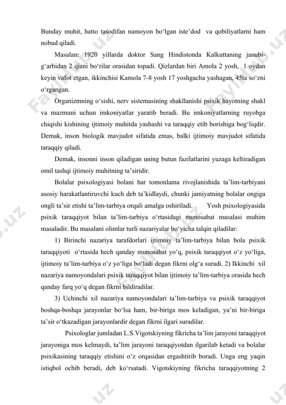 yonlardir degan fikrni ilgari suradilar. psixologlar jumladan l.s.vigotskiyning fikricha ta’lim jarayoni taraqqiyot jarayoniga mos kelmaydi, ta’lim jarayoni taraqqiyotdan ilgarilab ketadi va bolalar psixikasining taraqqiy etishini o‘z orqasidan ergashtirib boradi. unga eng yaqin istiqbol ochib beradi, deb ko‘rsatadi. vigotskiyning fikricha taraqqiyotning 2 bosqichi bo‘lib, ya’ni birinchisi, faol taraqqiyot bosqichi ( katta yoshli kishilar yordamisiz mustaqil harakat qila olish;). ikkinchisi, eng yaqin taraqqiyot zonasi bosqichi (bolalarning katta yoshli kishilar yordami bilan qiladigan xatti-harakatlari) bor. vigotskiy bolalarning psixik rivojlanishi, ayniqsa shu taraqqiyot jarayonida tezroq rivojlanadi deb ko‘rsatadi. taraqqiyotning bu ikki bosqichi bolaning hozirgi vaqtda qanday ekanligini, ya’ni qanday bilim, malaka va ko‘nikmalarga, xarakter - sifatlarga ega ekanligini va kelajakda bolaning qanday bilim, ko‘nikmalarga, xarakter sifatlarga ega bo‘la olishini hisobga olish imkonini beradi. ta’lim-tarbiya insonning kamolga yetishida yetakchi omildir, bular: а) ta’lim va tarbiya jarayonida, kishi organizmining o‘sishi va muhitning stixiyali ta’siri berolmaydigan narsalarni o‘rganib olishi mumkin, masalan: savod chiqarish. b) ta’lim-tarbiya yordami bilan …