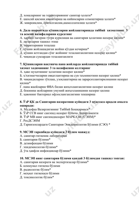 е. чиқинди сувлардан тозаланганлиги 7. қўшинларни вақтинча пана жойларда жойлаштиришда тиббий хизмат ходимининг 3 та вазифасини келтиринг а. ҳаво муҳитининг ҳолатини назорат қилиш* б. ҳ/хизматчиларни овқатлантириш ва сув таъминотини назорат қилиш* в. чиқиндиларни тўплаш, узоқлаштириш ва зарарсизлантирилишини назорат қилиш* г. пана жаойларни фва билан жиҳозланганлигини назорат қилиш д. бекиниш жойларини умумий жиҳозланишини назорат қилиш е. ҳавонинг бактериал ифлосланганлигини текшириш 8. ўзр қк да санитария назоратини қуйидаги 3 муассаса орқали амалга оширади: а. мудофаа вазирлигининг тиббий бошқармаси* б. ўзр ссв нинг санэпид назорат бўйича департаменти в. ўзр мв нинг санэпидназорат маркази (сэнм)* г. ресдсэнм д. гарнизонлардаги санитария-эпидемиология бўлими (сэо) * 9. мсэн таркибида қуйидаги 3 бўлим мавжуд: а. санитар-гигиеник лаборатория б. санитария бўлими* в. дезинфекция бўлими г. эпидемиология бўлими* д. ўта ҳавфли инфекциялар бўлими* 10. мсэн нинг санитария бўлими қандай 3 бўлимдан ташкил топган: а. санитария назорати ва экспертизалар бўлими* б. коммунал гигиена бўлими в. радиологик бўлим* г. меҳнат гигиенаси бўлими …