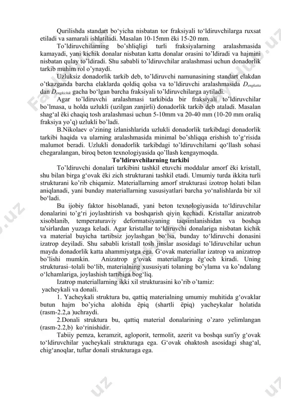 rning donadorlik tarkibi (granulometrik tarkibi), undagi turli kattalikdagi donalarning mavjudligi bo’lib, to’ldiruvchining o’rtacha namunasini standart elakdan o’tkazish natijasida aniqlanadi. standart elaklar to’plami quyidagi o’lchamdagi elak ko‘zlarini tashkil etadi: 0,16; 0,315; 0,63; 1,25; 2,5; 5; 10; 20; 40; 70 mm va hokozo. to’ldiruvchilar birinchi ravishda eng kichik va eng katta yiriklikni xarakterlaydi. eng kichik -dkichik yirikligi deb, shunday o’lchamli standart elakka aytiladiki, to’ldirgich namunasini elaganda 95% dan kam bo’lmagan namuna qoladi va faqat 5% dan ko’p bo’lmagan namuna o’tadi (massa bo’yicha). eng katta yiriklik deb -dkatta shunday o’lchamli standart elakka aytiladiki, to’ldiruvchilar namunasini elaganda elakda 5% dan kam namuna qoladi va 95% kam bo’lmagan namuna o’tadi (massa bo’yicha). eng katta va eng kichik yiriklikdagi donadorlik tarkibiga mos xarakterlanadi, masalan: 5 - 40mm yirikligidagi shag‘al(chakik tosh) uchun deng katta =40mm: deng kichik =5mm. bir fraksiyali to’ldiruvchilar deb, uning donalaridagi eng yirik va eng kichik yirikligi bir-biriga yaqin va 5-10, 10-20, 20-40 mm …