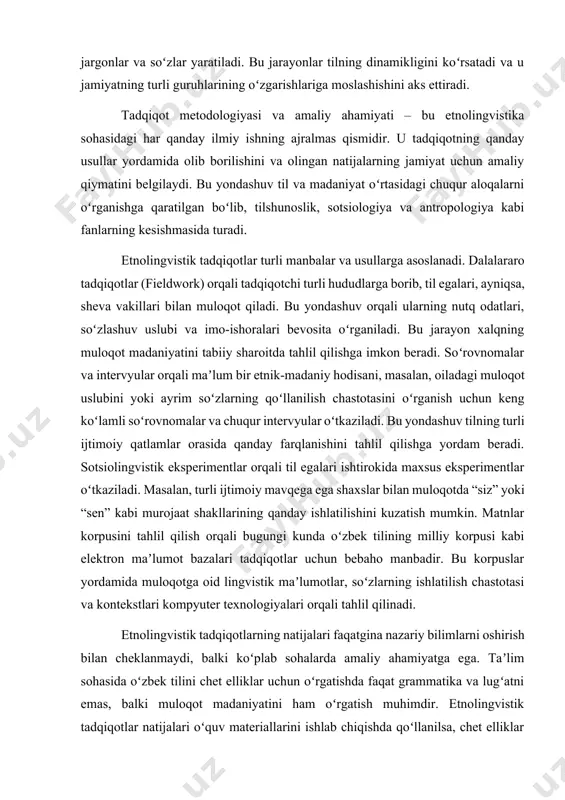 haxslar bilan muloqotda “siz” yoki “sen” kabi murojaat shakllarining qanday ishlatilishini kuzatish mumkin. matnlar korpusini tahlil qilish orqali bugungi kunda oʻzbek tilining milliy korpusi kabi elektron maʼlumot bazalari tadqiqotlar uchun bebaho manbadir. bu korpuslar yordamida muloqotga oid lingvistik maʼlumotlar, soʻzlarning ishlatilish chastotasi va kontekstlari kompyuter texnologiyalari orqali tahlil qilinadi. etnolingvistik tadqiqotlarning natijalari faqatgina nazariy bilimlarni oshirish bilan cheklanmaydi, balki koʻplab sohalarda amaliy ahamiyatga ega. taʼlim sohasida oʻzbek tilini chet elliklar uchun oʻrgatishda faqat grammatika va lugʻatni emas, balki muloqot madaniyatini ham oʻrgatish muhimdir. etnolingvistik tadqiqotlar natijalari oʻquv materiallarini ishlab chiqishda qoʻllanilsa, chet elliklar til bilan birga xalq mentaliteti va madaniyatini ham oʻrganishadi. xalqaro aloqalarda turli madaniyatlar vakillari oʻrtasidagi muloqotda yuzaga keladigan tushunmovchiliklar, asosan, muloqot madaniyatidagi farqlardan kelib chiqadi. etnolingvistik bilimlar bu toʻsiqlarni yengishga, turli madaniyatlar vakillari orasidagi oʻzaro tushunishni yaxshilashga va xalqaro hamkorlikni mustahkamlashga yordam beradi. nutq terapiyasida etnolingvistik tadqiqotlar nutq buzilishlari (masalan, afaziya) boʻlgan shaxslar bilan ishlashda ham muhimdir. …