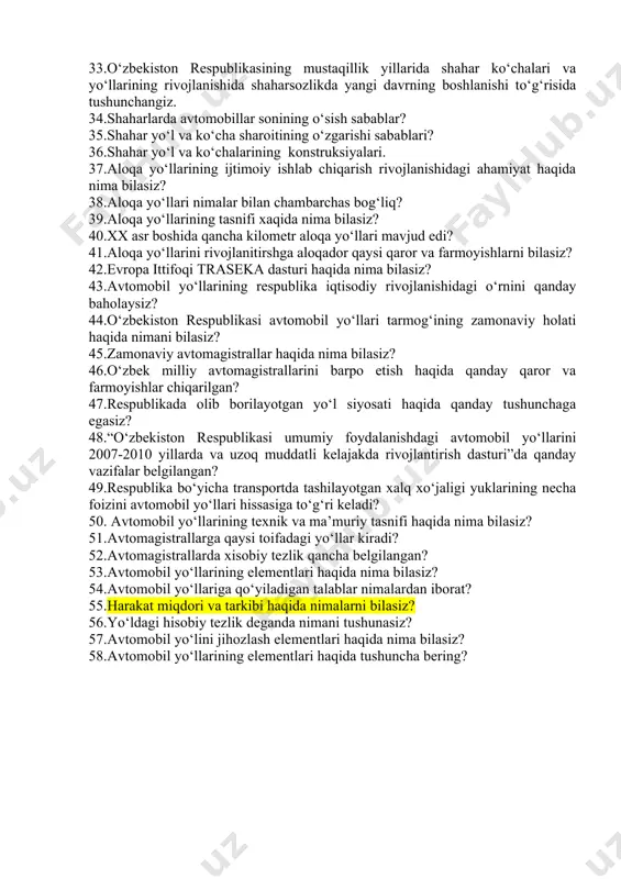 ojlanish davrida shahar yo‘llari va ko‘chalarining qurilishi (1946‑1953 yy.). 31.shahar yo‘l ko‘chalari tarmoqlarini rivojlantirish (1954‑1970 yy.) yo‘llarni qurilishi? 32.toshkent shahri va viloyatlaridagi yo‘l va ko‘chalarni iqtisodiy rivojlanishi. 1971‑1990 yy.). 33.o‘zbekiston respublikasining mustaqillik yillarida shahar ko‘chalari va yo‘llarining rivojlanishida shaharsozlikda yangi davrning boshlanishi to‘g‘risida tushunchangiz. 34.shaharlarda avtomobillar sonining o‘sish sabablar? 35.shahar yo‘l va ko‘cha sharoitining o‘zgarishi sabablari? 36.shahar yo‘l va ko‘chalarining konstruksiyalari. 37.aloqa yo‘llarining ijtimoiy ishlab chiqarish rivojlanishidagi ahamiyat haqida nima bilasiz? 38.aloqa yo‘llari nimalar bilan chambarchas bog‘liq? 39.aloqa yo‘llarining tasnifi xaqida nima bilasiz? 40.xx asr boshida qancha kilometr aloqa yo‘llari mavjud edi? 41.aloqa yo‘llarini rivojlanitirshga aloqador qaysi qaror va farmoyishlarni bilasiz? 42.evropa ittifoqi traseka dasturi haqida nima bilasiz? 43.avtomobil yo‘llarining respublika iqtisodiy rivojlanishidagi o‘rnini qanday baholaysiz? 44.o‘zbekiston respublikasi avtomobil yo‘llari tarmog‘ining zamonaviy holati haqida nimani bilasiz? 45.zamonaviy avtomagistrallar haqida nima bilasiz? 46.o‘zbek milliy avtomagistrallarini barpo etish haqida qanday qaror va farmoyishlar chiqarilgan? 47.respublikada olib borilayotgan yo‘l siyosati haqida qanday tushunchaga …