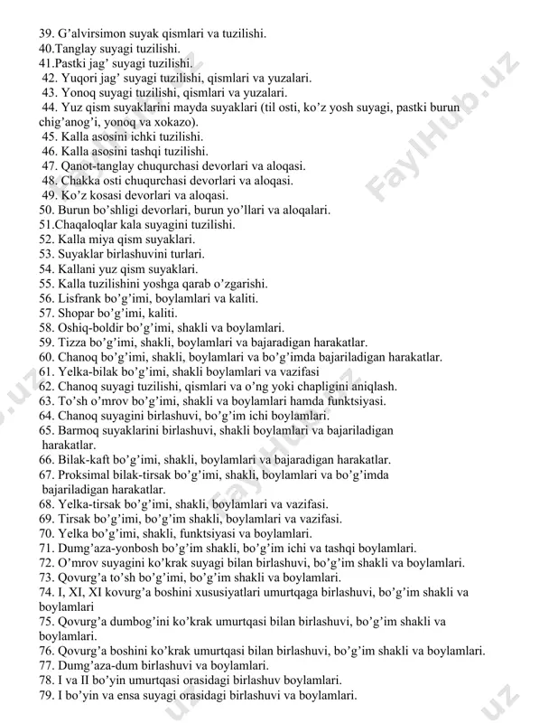 ilishi, qismlari va oʼziga xos xususiyatlari. 35. chakka suyagini toshsimon qismini tuzilishi va yuz kanali. 36.chakka suyagini palla va nogʼora qismini tuzilishi. 37. chakka suyagi kanallari. 38. ponasimon suyak qismlari, tuzilishi va yuzalari. 39. gʼalvirsimon suyak qismlari va tuzilishi. 40.tanglay suyagi tuzilishi. 41.pastki jagʼ suyagi tuzilishi. 42. yuqori jagʼ suyagi tuzilishi, qismlari va yuzalari. 43. yonoq suyagi tuzilishi, qismlari va yuzalari. 44. yuz qism suyaklarini mayda suyaklari (til osti, koʼz yosh suyagi, pastki burun chigʼanogʼi, yonoq va xokazo). 45. kalla asosini ichki tuzilishi. 46. kalla asosini tashqi tuzilishi. 47. qanot-tanglay chuqurchasi devorlari va aloqasi. 48. chakka osti chuqurchasi devorlari va aloqasi. 49. koʼz kosasi devorlari va aloqasi. 50. burun boʼshligi devorlari, burun yoʼllari va aloqalari. 51.chaqaloqlar kala suyagini tuzilishi. 52. kalla miya qism suyaklari. 53. suyaklar birlashuvini turlari. 54. kallani yuz qism suyaklari. 55. kalla tuzilishini yoshga qarab oʼzgarishi. 56. lisfrank boʼgʼimi, boylamlari va kaliti. 57. shopar boʼgʼimi, kaliti. 58. …