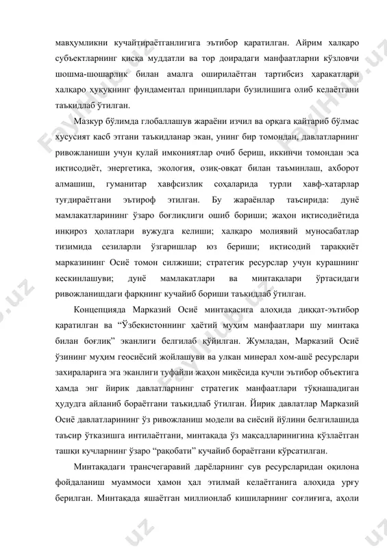 арқнинг кучайиб бориши таъкидлаб ўтилган. концепцияда марказий осиё минтақасига алоҳида диққат-эътибор қаратилган ва “ўзбекистоннинг ҳаётий муҳим манфаатлари шу минтақа билан боғлиқ” эканлиги белгилаб қўйилган. жумладан, марказий осиё ўзининг муҳим геосиёсий жойлашуви ва улкан минерал хом-ашё ресурслари захираларига эга эканлиги туфайли жаҳон миқёсида кучли эътибор объектига ҳамда энг йирик давлатларнинг стратегик манфаатлари тўқнашадиган ҳудудга айланиб бораётгани таъкидлаб ўтилган. йирик давлатлар марказий осиё давлатларининг ўз ривожланиш модели ва сиёсий йўлини белгилашида таъсир ўтказишга интилаётгани, минтақада ўз мақсадларинигина кўзлаётган ташқи кучларнинг ўзаро “рақобати” кучайиб бораётгани кўрсатилган. минтақадаги трансчегаравий дарёларнинг сув ресурсларидан оқилона фойдаланиш муаммоси ҳамон ҳал этилмай келаётганига алоҳида урғу берилган. минтақада яшаётган миллионлаб кишиларнинг соғлиғига, аҳоли генофондига зиён етказаётган мураккаб экологик муаммолар, хусусан, орол денгизи қуришининг ҳалокатли оқибатлари, катта корхоналарнинг саноат чиқиндилари трансчегаравий сув ресурсларини ифлослантириши ва атроф-муҳитни заҳарлаши – марказий осиёнинг фаровонлиги ва барқарор тараққий этиши учун тобора хавфли тус олиб бораётгани алоҳида таъкидланган. бундан ташқари, ушбу ҳужжатда минтақада очиқ денгиз …
