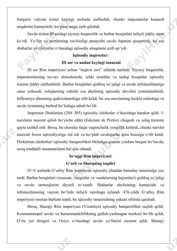 markazlari edi. rimliklar hindiston, xitoy va afrika bilan uzoq masofali savdo aloqalarini yo‘lga qo‘ygan, unda ipak, ziravorlar, fil suyagi va boshqa hashamatli mahsulotlar sotilgan. rim dinari valyuta sifatida xalqaro savdoda keng qo‘llanilgan va iqtisodiy barqarorlikni ta’minlagan. biroq, iii asrdagi inflyatsiya dinarning qadrsizlanishiga olib keldi. imperator avgust davrida (miloddan avvalgi 27 – milodiy 14) tashkil etilgan barqaror valyuta tizimi keyingi asrlarda zaiflashdi, chunki imperatorlar kumush miqdorini kamaytirib, ko‘proq tanga zarb qilishdi. savdo tizimi iii asrdagi siyosiy beqarorlik va barbar bosqinlari tufayli jiddiy zarar ko‘rdi. yo‘llar va portlarning xavfsizligi pasayishi savdo hajmini qisqartirdi, bu esa shaharlar va viloyatlar o‘rtasidagi iqtisodiy aloqalarni uzib qo‘ydi. iqtisodiy inqirozlar: iii asr va undan keyingi tanazzul iii asr rim imperiyasi uchun “inqiroz asri” sifatida taniladi. siyosiy beqarorlik, imperatorlarning tez-tez almashinishi, ichki urushlar va tashqi bosqinlar iqtisodiy tizimni jiddiy zaiflashtirdi. barbar bosqinlari qishloq xo‘jaligi va savdo infratuzilmasiga zarar yetkazdi, soliqlarning oshishi esa aholining iqtisodiy ahvolini yomonlashtirdi. inflyatsiya dinarning …