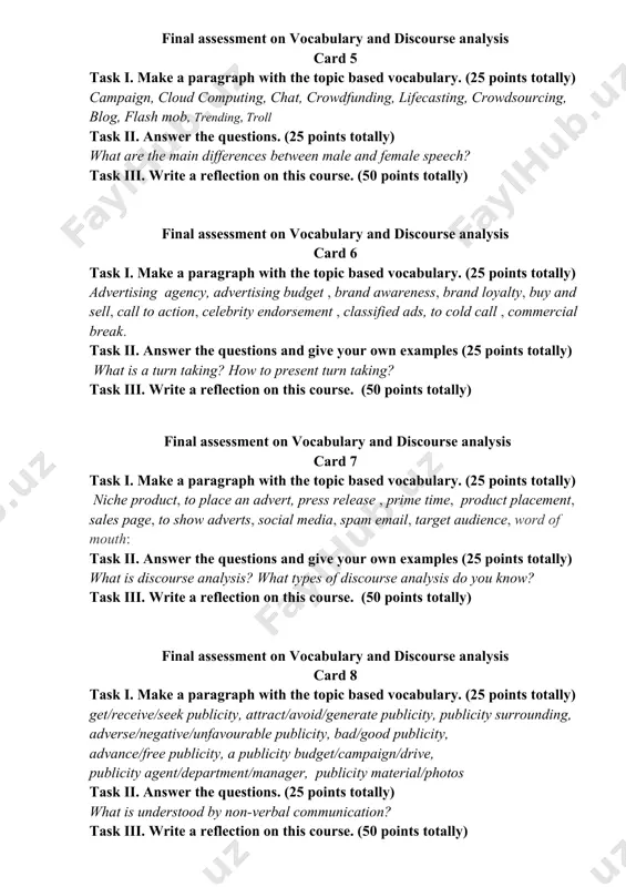 ake a paragraph with the topic based vocabulary. (25 points totally) campaign, cloud computing, chat, crowdfunding, lifecasting, crowdsourcing, blog, flash mob, trending, troll task ii. answer the questions. (25 points totally) what are the main differences between male and female speech? task iii. write a reflection on this course. (50 points totally) final assessment on vocabulary and discourse analysis card 6 task i. make a paragraph with the topic based vocabulary. (25 points totally) advertising agency, advertising budget , brand awareness, brand loyalty, buy and sell, call to action, celebrity endorsement , classified ads, to cold call , commercial break. task ii. answer the questions and give your own examples (25 points totally) what is a turn taking? how to present turn taking? task iii. write a reflection on this course. (50 points totally) final assessment on vocabulary and discourse analysis card 7 task i. make a paragraph with the …