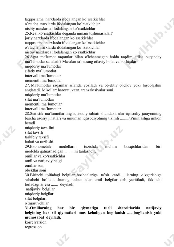 gining har xil qiymatlari mos keladigan bog‘lanish ..... bog‘lanish yoki munosabat deyiladi. korrelyatsion regression funksional chiziqli 32.korelliyatsion bog‘lanishlar .....hisoblanadi va ularni formulalar orqali ....... ifodalash mumkin, to‘liqsiz taqriban to`liq aniq uzlukli taqriba uzluksiz aniq 33.statistik ma'lumotlarni tahlil qilish tendentsiyalarni aniqlashga va iqtisodiy rivojlanish yo'nalishlarini ....... qilishga imkon beradi. bashorat aniqlash belgilash izlash 34.iqtisodiy ma'lumotlarning statistik tabiati ularni qayta ishlashning .......laridan foydalanishni taqozo etadi. maxsus statistik usul iqtisodiy statistik usul matematik usul ekonometrk usul 35.qayta ishlangan ma'lumotlar turli shakllarda taqdim etilishi mumkin: ................shaklida. jadvallar, diagrammalar, grafiklar matn,jadval,chizma jadvallar, diagrammalar, grafiklar,chizma hisob kitoblarning ketma ketligi 36.raqamli ma'lumotlarni qayta ishlashda asosiy vazifa turli xil iqtisodiy ko'rsatkichlar o'rtasidagi ...........aniqlashdir. o`zaro bog`liklarni farqlarni nisbatlarni nisbiy o`zgarishlarni 37.statistik kuzatish, ularni qayta ishlash yoki tegishli hisob-kitoblar natijasida olingan ijtimoiy-iqtisodiy hodisalar va jarayonlarning miqdoriy xususiyatlari to'plami statistik ma'lumotlar iqtisodiy ma`lumotlar buxgalteriya hisobi ma`lumotlari operativ hisob ma`lumotlari 38.modelning haqiqiy ob'ekt yoki jarayonga muvofiqligi darajasi. bu:- modelning adekvatliligi modelning haqiqiyligi …