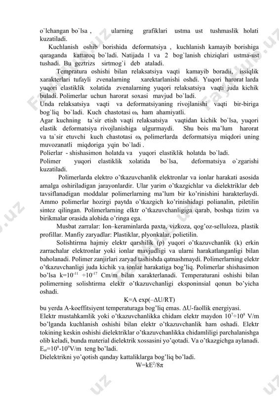 erlarning ma’lum bir ko’rinishini harakterlaydi. ammo polimerlar hozirgi paytda o’tkazgich ko’rinishidagi polianalin, piletilin sintez qilingan. polimerlarning elktr o’tkazuvchanligiga qarab, boshqa tizim va birikmalar orasida alohida o’ringa ega. musbat zarralar: ion–keraminlarda paxta, vizkoza, qog’oz-selluloza, plastik profillar. manfiy zaryadlar: plastiklar, plyonkalar, polietilin. solishtirma hajmiy elektr qarshilik (ρ) yuqori o’tkazuvchanlik (k) erkin zarrachalar elektronlar yoki ionlar mavjudligi va ularni harakatlanganligi bilan baholanadi. polimer zanjirlari zaryad tashishda qatnashmaydi. polimerlarning elektr o’tkazuvchanligi juda kichik va ionlar harakatiga bog’liq. polimerlar shishasimon bo’lsa k=10-11 ÷10-17 cm/m bilan xarakterlanadi. temperaturani oshishi bilan polimerning solishtirma elektr o’tkazuvchanligi eksponinsial qonun bo’yicha oshadi. k=a exp(–δu/rt) bu yerda a-koeffitsiyent temperaturaga bog’liq emas. δu-faollik energiyasi. elektr mustahkamlik yoki o’tkazuvchanlikka chidam elektr maydon 107÷108 v/m bo’lganda kuchlanish oshishi bilan elektr o’tkazuvchanlik ham oshadi. elektr tokining keskin oshishi dielektriklar o’tkazuvchanlikka chidamliligi parchalanishga olib keladi, bunda material dielektrik xossasini yo’qotadi. va o’tkazgichga aylanadi. eut=108-109v/m teng bo’ladi. dielektrikni yo’qotish qanday kattaliklarga bog’liq bo’ladi. w=ke2/8π bu yerda w-energiya, …