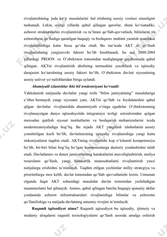 va boshqalar. bu kompaniyalarning ishlashi bevosita axborot texnologiyalari bilan bog’liq. davlat siyosatining akt sohasini rivojlantirish bo‘yicha asosiy yo‘nalishlari. ijrodagi qonun, farmon va buyruqlar. zamonaviy axborot-kommikatsiyalsrini qo‘llash har bir mamlakatning rivojlanishida muhim shartlaridan biridir. bundan o‘zbekiston ham istisno emas. aktni rivojlantirish iqtisodning barcha sohalari va davlatni boshqarish sohalarini qamrab oluvchi intensifikatsiya va diversifikatsiyaga qaratilgan maqsadli tendensiyaga ega. oxirgi yillar hodisalari aktning ahamiyatini tasdiqlovchi bir qancha dalillarni ko‘rsatib berdi. davlat rahbariyati aktning o‘zi o‘zbekistonda rivojlanishining juda ko‘p masalalarini hal etishning asosiy vositasi emasligini tushunadi. lekin, oxirgi yillarda qabul qilingan qarorlar, shuni ko‘rsatadiki, axborot strukturalarini rivojlantirish va ta’limni qo‘llab-quvvatlash, bilimlarni va axborotlarni qo‘llashga qaratilgan huquqiy va boshqaruv muhitni yaratish mamlakat rivojlanishishiga katta hissa qo‘sha oladi. bu ma’noda akt ni qo‘llash rivojlanishning yurgizuvchi faktori bo‘lib hisoblanadi, bu esa 2000-2004 yillardagi proon va o‘zbekiston tomonidan tasdiqlangan qaydnomada qabul qilingan. aktni rivojlantirish aholining turmushini yaxshilash va iqtisodiy darajasini ko‘tarishning asosiy faktori bo‘lib, o‘zbekiston davlati siyosatining asosiy …