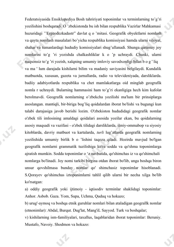 o’g’ri yozilishini boshqaradi. o ’zbekistonda bu ish bilan respublika vazirlar mahkamasi huzuridagi ’’ergeodezkadastr” davlat q o ’mitasi. geografik obyektlarni nomlash va qayta nomlash masalalari bo’yicha respublika komissiyasi hamda ularni viloyat, shahar va tumanlardagi hududiy komissiyalari shug’ullanadi. shunga qaramay joy nomlarini to’g ’ri yozishda chalkashliklar k o ’p uchraydi. chunki, ularni nuqsonsiz to’g ’ri yozish, xalqning umumiy imloviy savodxonligi bilan b o g ' liq va ma ' lum darajada kishilarni bilim va madaniy saviyasini belgilaydi. kundalik matbuotda, xususan, gazeta va jurnallarda, radio va televideniyada, darsliklarda. badiiy adabiyotlarda respublika va chet mamlakatlarga oid minglab geografik nomla r uchraydi. bularning hammasini ham to’g’ri ekanligiga hech kim kafolat berolmavdi. geografik nomlarning o’zbekcha yozilishi ma'lum bir prinsiplarga asoslangan. mantiqli, bir-biriga bog’liq qoidalardan iborat bo'lishi va bugungi kun talabi darajasiga javob berishi lozim. o'zbekiston hududidagi geografik nomlar o'zbek tili imlosining amaldagi qoidalari asosida yozilar ekan, bu qoidalarning asosiy maqsadi va vazifasi - o'zbek tilidagi darsliklarda, …