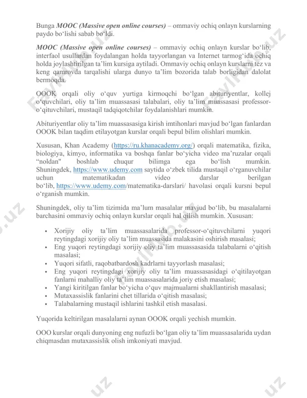 gan fanlardan oook bilan taqdim etilayotgan kurslar orqali bepul bilim olishlari mumkin. xususan, khan academy (https://ru.khanacademy.org/) orqali matematika, fizika, biologiya, kimyo, informatika va boshqa fanlar bo‘yicha video ma’ruzalar orqali “noldan" boshlab chuqur bilimga ega bo‘lish mumkin. shuningdek, https://www.udemy.com saytida o‘zbek tilida mustaqil o‘rganuvchilar uchun matematikadan video darslar berilgan bo‘lib, https://www.udemy.com/matematika-darslari/ havolasi orqali kursni bepul o‘rganish mumkin. shuningdek, oliy ta’lim tizimida ma’lum masalalar mavjud bo‘lib, bu masalalarni barchasini ommaviy ochiq onlayn kurslar orqali hal qilish mumkin. xususan: · xorijiy oliy ta’lim muassasalarida professor-o‘qituvchilarni yuqori reytingdagi xorijiy oliy ta’lim muassasida malakasini oshirish masalasi; · eng yuqori reytingdagi xorijiy oliy ta’lim muassasasida talabalarni o‘qitish masalasi; · yuqori sifatli, raqobatbardosh kadrlarni tayyorlash masalasi; · eng yuqori reytingdagi xorijiy oliy ta’lim muassasasidagi o‘qitilayotgan fanlarni mahalliy oliy ta’lim muassasalarida joriy etish masalasi; · yangi kiritilgan fanlar bo‘yicha o‘quv majmualarni shakllantirish masalasi; · mutaxassislik fanlarini chet tillarida o‘qitish masalasi; · talabalarning mustaqil ishlarini tashkil etish masalasi. yuqorida …