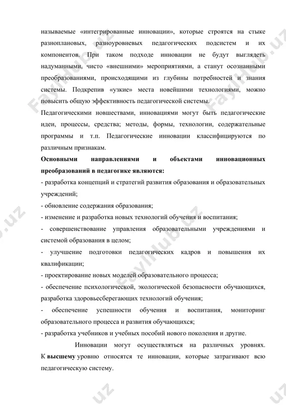 мероприятиями, а станут осознанными преобразованиями, происходящими из глубины потребностей и знания системы. подкрепив «узкие» места новейшими технологиями, можно повысить общую эффективность педагогической системы. педагогическими новшествами, инновациями могут быть педагогические идеи, процессы, средства; методы, формы, технологии, содержательные программы и т.п. педагогические инновации классифицируются по различным признакам. основными направлениями и объектами инновационных преобразований в педагогике являются: - разработка концепций и стратегий развития образования и образовательных учреждений; - обновление содержания образования; - изменение и разработка новых технологий обучения и воспитания; - совершенствование управления образовательными учреждениями и системой образования в целом; - улучшение подготовки педагогических кадров и повышения их квалификации; - проектирование новых моделей образовательного процесса; - обеспечение психологической, экологической безопасности обучающихся, разработка здоровьесберегающих технологий обучения; - обеспечение успешности обучения и воспитания, мониторинг образовательного процесса и развития обучающихся; - разработка учебников и учебных пособий нового поколения и другие. инновации могут осуществляться на различных уровнях. к высшему уровню относятся те инновации, которые затрагивают всю педагогическую …