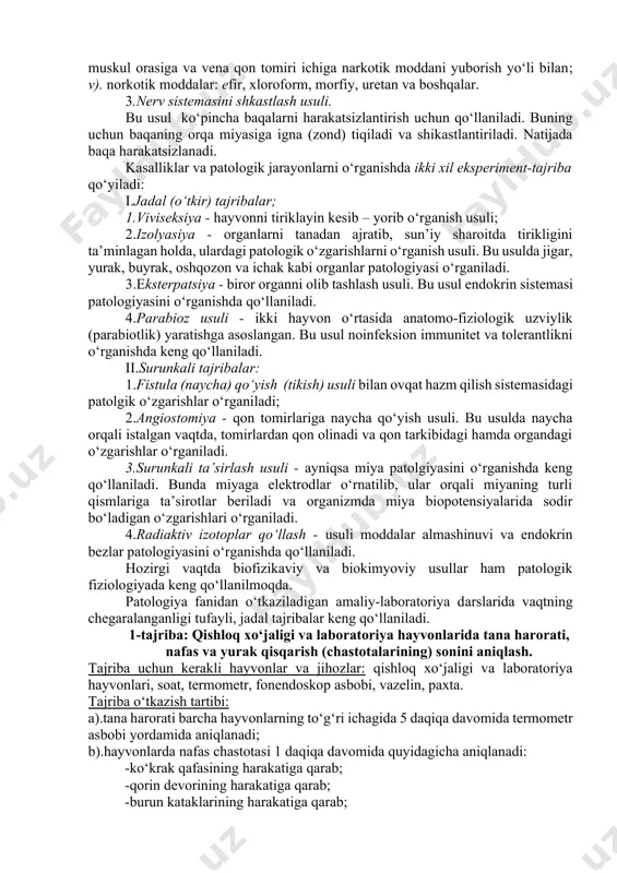 patologik fiziologiya eksperimental fan sifatida veterinariya fanlari orasida yetakchi o‘rinlardan birini egallaydi. hayvonlarda eksperiment-tajriba o‘tkazish uchun avvalo, ularni harakatsizlantirish lozim. buning uchun quyidagi usullar qo‘llaniladi: 1.hayvonlarni bog‘lab qo‘yish usuli. bu usul ko‘proq laboratoriya hayvonlarini harakatsizlantirish uchun qo‘llaniladi. buning uchun hayvonlar maxsus stollarga yotqizilib, ularning oyoqlari iplar bilan mahkam bog‘lanadi va stol atrofiga tortib qo‘yiladi. 2.hayvonlarga narkoz berish (uxlatish) usuli. hayvonlarga narkoz ikki yo‘l bilan beriladi: a). ingalyasiya-ya’ni hidlatish yo‘li bilan; b). inyeksiya-ya’ni teri ostiga, muskul orasiga va vena qon tomiri ichiga narkotik moddani yuborish yo‘li bilan; v). norkotik moddalar: efir, xloroform, morfiy, uretan va boshqalar. 3.nerv sistemasini shkastlash usuli. bu usul ko‘pincha baqalarni harakatsizlantirish uchun qo‘llaniladi. buning uchun baqaning orqa miyasiga igna (zond) tiqiladi va shikastlantiriladi. natijada baqa harakatsizlanadi. kasalliklar va patologik jarayonlarni o‘rganishda ikki xil eksperiment-tajriba qo‘yiladi: i.jadal (o‘tkir) tajribalar; 1.viviseksiya - hayvonni tiriklayin kesib – yorib o‘rganish usuli; 2.izolyasiya - organlarni tanadan ajratib, sun’iy sharoitda tirikligini ta’minlagan holda, …
