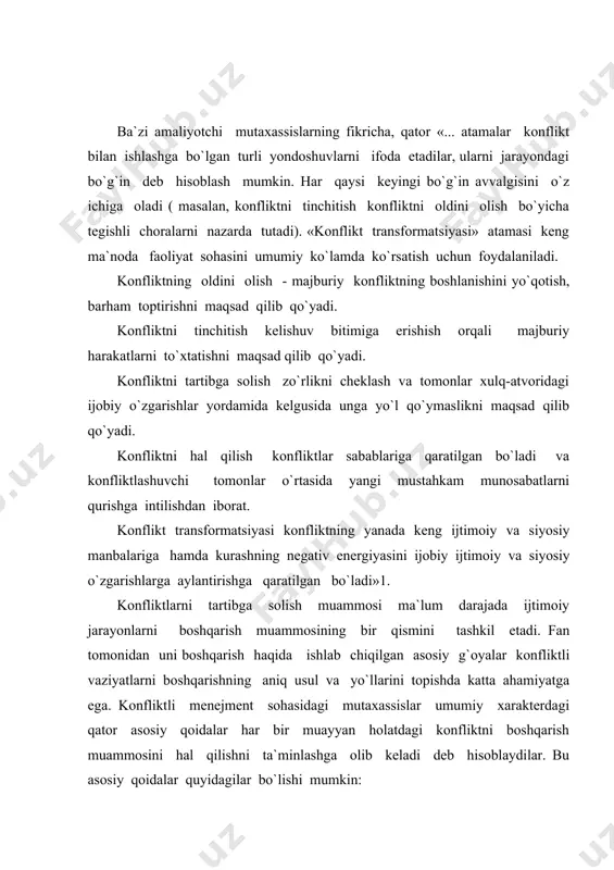 ishini boshqarish o`z mohiyatiga ko`ra odamlarni boshqarishdir. bu yerda insonning obektiv va subektiv, moddiy va ma`naviy, g`oyaviy jihatlarini o`zida mujassamlashtirgan xulq-atvor omillari va motivlari o`z ahamiyati bilan namoyon bo`ladi. 2.konfliktni boshqarish - tenglarni boshqarishdir. konflikt ishtirokchilari orasida, qoidaga ko`ra, mutlaq nohaq taraf bo`lmaydi. hech bo`lmaganda konfliktga ishtirokchilarning biriga nisbatan avvaldan rejalashtirilgan fikr bilan yaqinlashish mumkin emas. konfliktlarni demokratik tartibga solish nuqtai nazaridan qaysidir bir tomonni to`xtatib qo`yish, konfliktli vaziyat ayrim subektlarining xususiy pozitsiyalarini to`la inkor etish katta xatodir. 3.siyosiy-huquqiy nuqtai nazardan konfliktlarni boshqarish bu, eng avvalo, katta guruhlar, odamlar ommasini boshqarishdir. bu o`z navbatida konfliktlarning oldini olish yoki ularni tartibga solishda muayyan natijalarga erishish uchun zarur usullar, yo`llar, vositalar majmuiga o`z ta`sirini ko`rsatmay qo`ymaydi. bu yerda omma manfaatini ifoda etuvchi tashkilotlar, ommaning o`zini anglash darajasi, ro`y berayotgan hodisalar obektiv rivojlanishining umumiy ko`lami katta ahamiyatga ega. 4.konfliktlarni boshqarish manfaatlar negizida boshqarishdan iborat eng muhim qoidadir. konflikt ishtirokchilari manfaatini to`g`ri tushunish konfliktli …