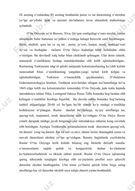llar urushi va boshqa kichik-kichik urushlar, о‘simliklarni yо‘qolib ketishiga sabab bо‘ldi. ix asrning о‘rtalaridan xi asrning boshlarida paxta va tut daraxtining о‘stirishni yо‘lga qо‘yilishi. ipak va paxtani davlatlararo tovar almashish mahsulotiga aylantirdi. о‘rta osiyoda ya’ni buxoro, xiva, qо‘qon xonligidagi о‘zaro nizolar, xonlar almashishi bular hammasi xо‘jalikni о‘sishiga halaqit beruvchi omil hisoblangan. biota, shaftoli, qora tut va oq tut , paxta, jо‘xori, kunjut, mosh, makkajо‘xori nо‘xat va boshqalar ruslarni о‘rta osiyo hududiga kirib kelishidan oldin о‘stirilgan. bu davrlardi xalq bular bilan cheklanib qolmagan. ular doim izlanib, manzarali о‘simliklarni boshqa mamlakatlardan olib kelib iqlimlashtirilgan.. ruslarning turkistonni ishg‘ol qilishi natijasida kolonizatorlarning kо‘chib kelishi munosabati bilan о‘simliklarning yangidan-yangi turlari kirib kelgan va iqlimlashtirilgan. turkiston о‘rmonchilik qaydnomalari, о‘zbekiston gidrometeorologiya instituti, toshkent arxivlaridan olingan ma’lumotlarga kо‘ra 1865-yilga kelib rus kolonizatorlari tomonidan о‘rta osiyoda juda katta hajmda introduksiya ishlari nikit, leningrad odessa penza tiflis botanika bog‘laridan olib kelingan о‘simliklar hisobiga bajarildi. bu davrda ushbu botanika bog‘larining tashkil …