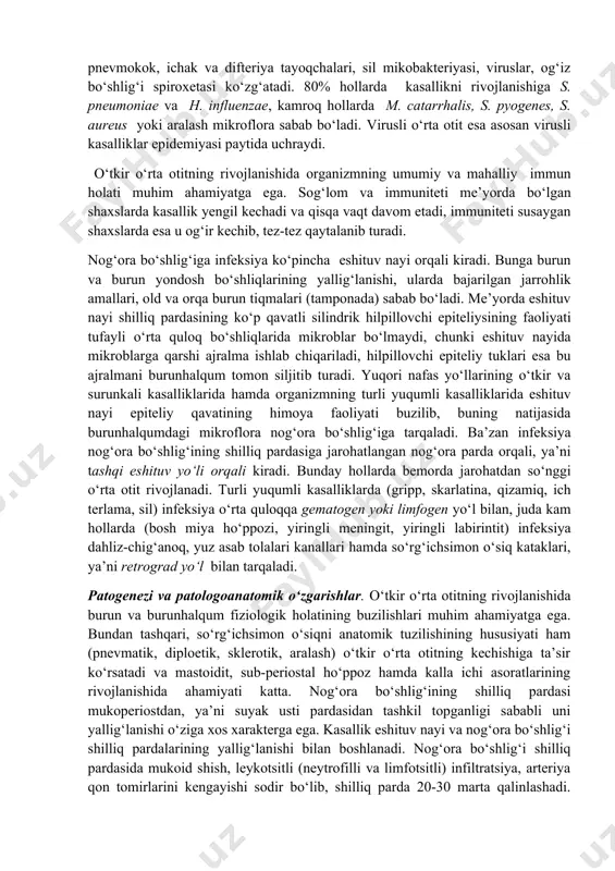 aralash yallig‘lanish shakllari kuzatiladi. o‘tkir o‘rta otit (otitis media acuta) - o‘rta quloqning o‘tkir yallig‘lanishi nog‘ora bo‘shlig‘i shilliq pardasining o‘tkir yallig‘lanishi bo‘lib, unda patologik jarayon o‘rta quloqning barcha qismlarini qisman yoki to‘liq qamrab oladi. o‘tkir o‘rta otit barcha quloq kasalliklarining 25-30% ni tashkil etadi va uch yoshgacha bo‘lgan bolalarda ko‘proq uchraydi. etiologiyasi. kasallik organizmning umumiy va mahalliy immunitetining susayishi va infeksiyani nog‘ora bo‘shlig‘iga tarqalishi natijasida rivojlanadi. o‘rta quloqning o‘tkir yallig‘lanishini turli patogen mikroblar: streptokokk, stafilokokk, pnevmokok, ichak va difteriya tayoqchalari, sil mikobakteriyasi, viruslar, og‘iz bo‘shlig‘i spiroxetasi ko‘zg‘atadi. 80% hollarda kasallikni rivojlanishiga s. pneumoniae va h. influenzae, kamroq hollarda m. catarrhalis, s. pyogenes, s. aureus yoki aralash mikroflora sabab bo‘ladi. virusli o‘rta otit esa asosan virusli kasalliklar epidemiyasi paytida uchraydi. o‘tkir o‘rta otitning rivojlanishida organizmning umumiy va mahalliy immun holati muhim ahamiyatga ega. sog‘lom va immuniteti me’yorda bo‘lgan shaxslarda kasallik yengil kechadi va qisqa vaqt davom etadi, immuniteti susaygan shaxslarda esa …