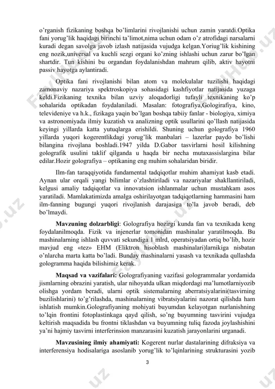hajmiy tasvirni interferinsion manzarasini kuzatish jarayonlarini urganadi. mavzusining ilmiy ahamiyati: kogerent nurlar dastalarining difraksiya va interferensiya hodisalariga asoslanib yorug’lik to’lqinlarining strukturasini yozib olish va uni (asl) o’z holiga qayta tiklash,golografiya to’lqin optikaning asosiy qonunlari - interferensiya va difraksiya qonunlaridan foydalanish asosida hajmiy (uch o’lchamli) tasvirini interferension manzarasini hosil qilish va buyumdan qaytgan nurlarning amplitudalarini, fazalarini ham fotoplastinkada qayd qilish usulini topish va amaliyotga tadbiq qilish. 1. ,,golografiya va uning qo’llanilishi “ predmeti, vazifasi va o’rganish usullari golografiyaning fan va texnikadagi o’rni, qo’llanish ko’lami kun sayin kengayib bormoqda. golografiya– zamonaviy fizikaning nisbatan yosh sohasi – ilmiy tadqiq etish metodi va keng doiradagi amaliy masalalarni yechish imkoni sifatida e’tirof etilgan. shu soxa bo’yicha bilimga va tadqiq etish usullarini biladigan fizik-mutaxassislar juda zarur. ushbu ma’ruza matnida golografiya usullari yordamida muhitlarning strukturasini o’rganib, tavsiyalar berishga aloxida e’tibor qaratilgan. chunki, amalda molekulyar darajadagi tuzilmalarni ko’rish imkonsiz bo’lgani uchun, uni golografik tasviri orqali kuzatish kuztuvchi uchun …
