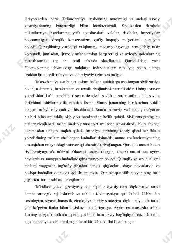 driyat hisoblanadi. bunda ma'naviy va huquqiy me'yorlar bir-biri bilan aralashib, nisbiy va harakatchan bo'lib qoladi. sivilizatsiyaning bu turi tez rivojlanadi, tashqi madaniy xususiyatlarni oson o'zlashtiradi, lekin shunga qaramasdan o'zligini saqlab qoladi. insoniyat tarixining asosiy qismi har ikkala yo'nalishning ma'lum cheklangan hududlari doirasida, ammo «tellurokratiya»ning umumjahon miqyosidagi ustuvorligi sharoitida rivojlangan. quruqlik unsuri butun sivilizatsiyaga o'z ta'sirini o'tkazadi, «suv» (dengiz, okean) unsuri esa ayrim paytlarda va muayyan hududlardagina namoyon bo'ladi. quruqlik va suv dualizmi ma'lum vaqtgacha jug'rofiy jihatdan dengiz qirg'oqlari, daryo havzalarida va boshqa hududlar doirasida qolishi mumkin. qarama-qarshilik sayyoraning turli joylarida, turli shakllarda rivojlanadi. ta'kidlash joizki, geosiyosiy qonuniyatlar siyosiy tarix, diplomatiya tarixi hamda strategik rejalashtirish va tahlil etishda ayniqsa qo'l keladi. ushbu fan sosiologiya, siyosatshunoslik, etnologiya, harbiy strategiya, diplomatiya, din tarixi kabi ko'pgina fanlar bilan kesishuv nuqtalariga ega. ayrim mutaxassislar ushbu fanning ko'pgina hollarda iqtisodiyot bilan ham uzviy bog'liqligini nazarda tutib, «geoiqtisodiyot» deb nomlangan fanni kiritish taklifini ilgari surgan. nemis geosiyosiy …