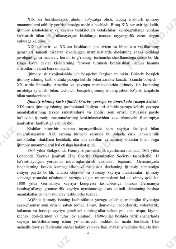 ki turli aholi guruhlarini empirik o‘rganishda o‘z aksini topdi. xix asr boshlaridayoq aholini ro‘yxatga olish, tadqiq etishturli ijtimoiy muammolarni tahliliy yoritish amalga oshirila boshladi. biroq xix asr oxirliga kelib, ijtimoiy islohotchilar va xayriya tashkilotlari yetakchilari kambag‘allarga yordam ko‘rsatish bilan shug‘ullanayotgan kishilarga maxsus tayyorgarlik zarur, degan xulosaga keldilar. xix asr oxiri va xx asr boshlarida pozitivizm va liberalizm vakillarining qarashlari sanoati nisbatan rivojlangan mamlakatlarda davlatning shaxs oldidagi javobgarligi va ma'naviy burchi to‘g‘risidagi tushuncha shakllanishiga sabab bo‘ldi. unga ko‘ra davlat kishalarning farovon turmush kechirishlari uchun hamma sharoitlarni yarati bera olmaydi. ijtimoiy ish rivojlanishida uch bosqichni farqlash mumkin. birinchi bosqich ijtimoiy ishning kasb sifatida yuzaga kelishi bilan xarakterlanadi. ikkinchi bosqich - xx asrda shimoliy amerika va yevropa mamlakatlarida ijtimoiy ish kasbining institutga aylanishi bilan. uchinchi bosqich ijtimoiy ishning jahon bo‘ylab tarqalishi bilan xarakterlanadi. ijtimoiy ishning kasb sifatida g‘arbiy yevropa va amerikada yuzaga kelishi. xix asrda ijtimoiy ishning professional faoliyat turi sifatida yuzaga kelishi …