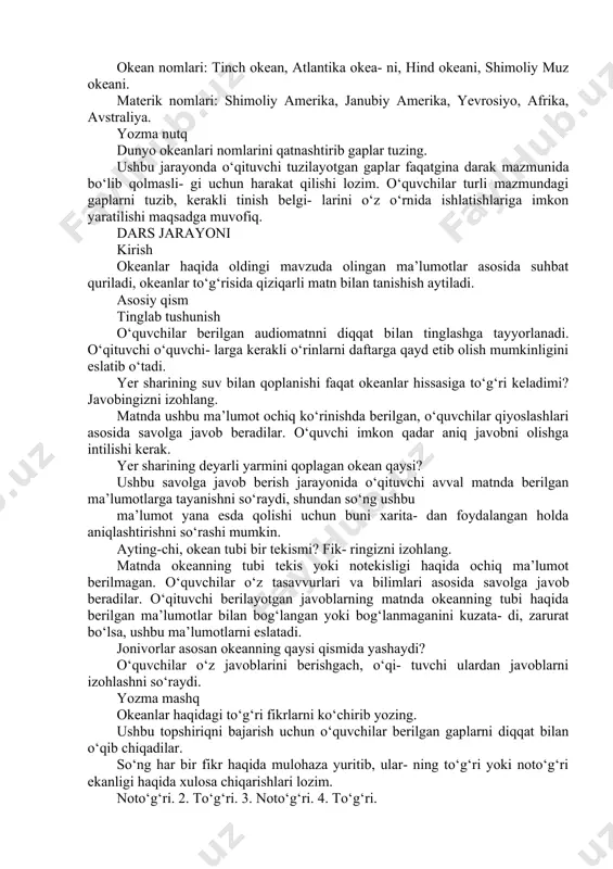 k bo‘ladi. okeanda qanday jonzotlar yashaydi? okeanda qanday jonzotlar yashashi haqida suhbat olib boriladi, o‘quvchilar bu ma’lumotlar bilan qayerlarda tanishganliklarini so‘zlab be- rishlari ham mumkin. yozma mashq. imlo. sintaksis okean hamda qit’a nomlarini ko‘chirib yozing. xaritada ko‘rsatilgan okean hamda mate- riklari nomlarini ko‘chirib yozadilar, ular nima uchun bosh harf bilan yozilishi eslatib o‘tiladi. okean nomlari: tinch okean, atlantika okea- ni, hind okeani, shimoliy muz okeani. materik nomlari: shimoliy amerika, janubiy amerika, yevrosiyo, afrika, avstraliya. yozma nutq dunyo okeanlari nomlarini qatnashtirib gaplar tuzing. ushbu jarayonda o‘qituvchi tuzilayotgan gaplar faqatgina darak mazmunida bo‘lib qolmasli- gi uchun harakat qilishi lozim. o‘quvchilar turli mazmundagi gaplarni tuzib, kerakli tinish belgi- larini o‘z o‘rnida ishlatishlariga imkon yaratilishi maqsadga muvofiq. dars jarayoni kirish okeanlar haqida oldingi mavzuda olingan ma’lumotlar asosida suhbat quriladi, okeanlar to‘g‘risida qiziqarli matn bilan tanishish aytiladi. asosiy qism tinglab tushunish o‘quvchilar berilgan audiomatnni diqqat bilan tinglashga tayyorlanadi. o‘qituvchi o‘quvchi- larga kerakli o‘rinlarni daftarga qayd …