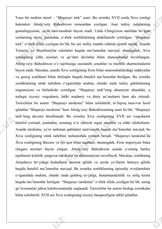 va qozoq xonliklari bilan ittifoqlar haqida batafsil ma’lumotlar berilgan. bu xronika xonliklarning etnik tarkibini o‘rganishda muhim, chunki unda turkiy qabilalarning migratsiyasi va birlashishi yoritilgan. “shajarayi turk”ning ahamiyati shundaki, u nafaqat siyosiy voqealarni, balki madaniy va diniy an’analarni ham aks ettiradi. tarixchilar bu asarni “shajarayi tarokima” bilan solishtirib, to‘liqroq tasavvur hosil qiladilar.“shajarayi tarokima” ham abulg‘oziy bahodirxonning asari bo‘lib, “shajarayi turk”ning davomi hisoblanadi. bu xronika xiva xonligining xvii asr voqealarini batafsil yoritadi, jumladan, xonning o‘zi ishtirok etgan urushlar va ichki islohotlarni. asarda tarokima, ya’ni turkman qabilalari nasl-nasabi haqida ma’lumotlar mavjud, bu xiva xonligining etnik tarkibini tushunishda yordam beradi. “shajarayi tarokima”da xiva xonligining buxoro va qo‘qon bilan raqobati, shuningdek, eron imperiyasi bilan chegara nizolari bayon etilgan. abulg‘oziy bahodirxon asarda o‘zining harbiy tajribasini keltirib, jangovar taktikalar va diplomatiyani tavsiflaydi. masalan, xonlikning amudaryo bo‘yidagi hududlarni nazorat qilishi va savdo yo‘llarini himoya qilishi haqida batafsil ma’lumotlar mavjud. bu xronika xonliklarning iqtisodiy rivojlanishini o‘rganishda muhim, chunki unda …
