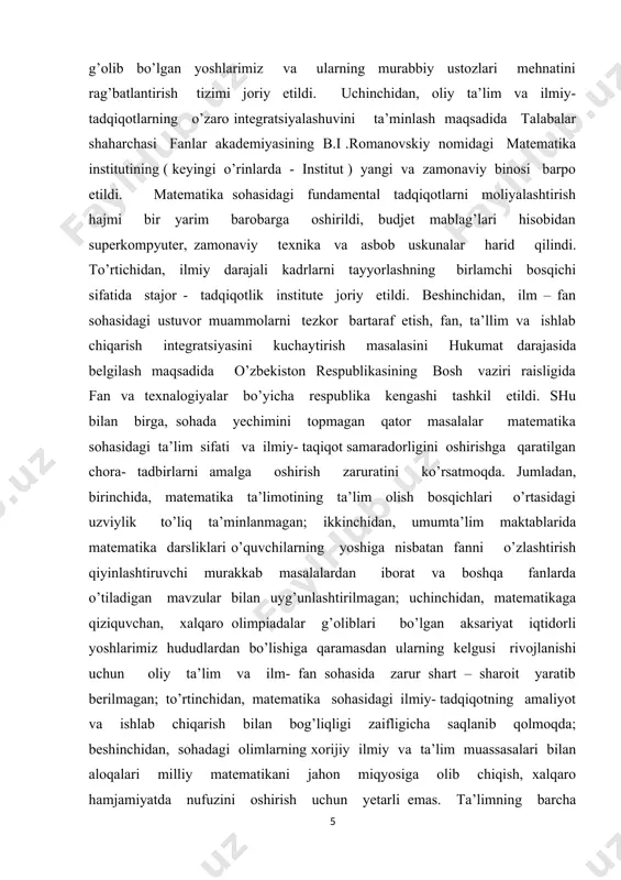 iyalarni joriy qilish; umumiy o’rta va o’rta maxsus ta’lim muassasalarida matematika fanlarini o’qitish sifatini oshirish, hududlarda matematika faniga ixtisoslashtirilgan maktablar faoliyatini rivojlantirish hamda yangi maktablarni tashkil etish; matematika fani bo’yicha kadrlarni, xususan qishloq joylardagi maktablarning kadrlarini tayyorlash va qayta tayyorlash tizimini rivojlantirish, matematika fani bo’yicha darsliklar va o’quv qo’llanmalarni takomillashtirish; iqtidorli yoshlarni aniqlash hamda ularning matematika fani bo’yicha mahalliy va xalqaro fan olimpiyadalarida muvaffaqiyatli ishtirok etishini hamda sovrinli o’rinlarni egallashini ta’minlash; ta’lim berishning olayn platformasini yaratish va amaliyotga tadbiq etish, masofadan o’qitish tizimi samaradorligini oshirish, baholash tizimining shaffofligini ta’minlash maxanizlarini joriy qilish; matematika fanini bilish darajasini baholash bo’yicha milliy sertifikatlashtirish tizimini joriy qilish, oliy ta’limning tegishli yo’nalishlari va mutaxassisliklarida matematika fani bo’yicha mashg’ulotlarni ko’paytirish hamda ta’lim berish sifatini oshirish; matematika sohasidagi ilmiy - tadqiqotlarning ishlab chiqarish bilan uzviy bog’liqligini ta’minlash, amaliy matematikani rivojlantirish va iqtosodiyot tarmoqlaridagi muammolarni modellashtirish asosida matematik yechimlarni ishlab chiqish; matematika sohasida ta’lim olayotgan yoshlarni qullab quvatlash, …