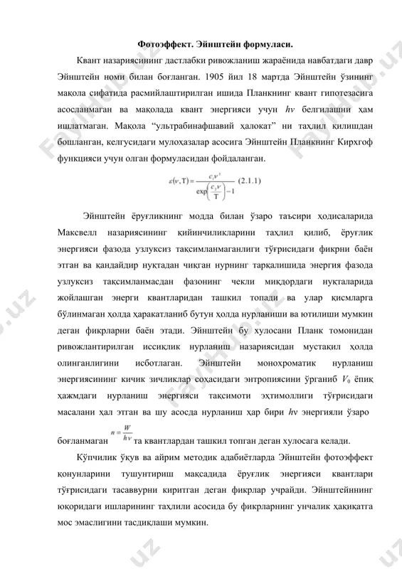 н ўзининг фотоэффект учун машҳур тенгламасини ёзган. шу сабабли оптикада квант тасаввурларнинг пайдо бўлишини фотоэффект назарияси билан боғлашга асос мавжуд эмас, лекин фотоэффект ҳодисаси бу тасаввурларни тасдиқловчи ҳодисалардан бири ҳисобланади. фотоэффект деб, ёруглик тўлқинлари таъсирида металлдан ёки моддалардан электронларнинг ажралиб чиқиш ходисасига айтилади. фотоэффект г.герц томонидан очилган бўлиб, рус физиги а.г.столетов томонидан тўла текширилган. фотоэффектнинг қуйидаги учта қонуни экспериментал йўл билан очилган: 1.фотоэффектнинг чегараланганлик ҳарактери. фотоэлектронлар ажралиб чиқиши учун, металлга таъсир қилувчи ёруғликнинг тўлқин узунлиги қаралаётган металл учун ҳарактерли бўлган чегаравий қийматдан кичик бўлиши керак. 2.металлдан ажралиб чиқувчи электронларнинг сони, унга таъсир қилаётган нурланишнинг интенсивлигига пропорционалдир. 3. металлдан ажралиб чиқувчи фотоэлектронларнинг максимал кинетик энергияси нурланиш частотасига чизикли боғланган ҳолда ортиб боради ва интенсивликка боғлик эмас. бу қонунларни классик тасаввурлар асосида тушунтириш жуда қийиндир. бошка томондан ёруғлик ҳақидаги квант тасаввурлар, фотоэффектнинг асосий қонунларини тўла тушунтириб бера олади. фотоэффектни классик тасаввурлар асосида текширайлик. металл сиртига тушувчи электромагнит тўлқинлар, металлдаги электронларни мажбурий тебранма …