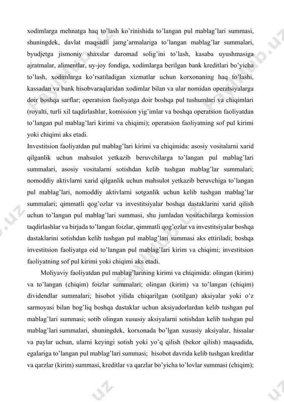 to’langan pul mablag’lari summasi, shu jumladan vositachilarga komission taqdirlashlar va birjada to’langan foizlar, qimmatli qog’ozlar va investitsiyalar boshqa dastaklarini sotishdan kelib tushgan pul mablag’lari summasi aks ettiriladi; boshqa investitsion faoliyatga oid to’langan pul mablag’lari kirim va chiqimi; investitsion faoliyatning sof pul kirimi yoki chiqimi aks etadi. moliyaviy faoliyatdan pul mablag’larining kirimi va chiqimida: olingan (kirim) va to’langan (chiqim) foizlar summalari; olingan (kirim) va to’langan (chiqim) dividendlar summalari; hisobot yilida chiqarilgan (sotilgan) aksiyalar yoki o’z sarmoyasi bilan bog’liq boshqa dastaklar uchun aksiyadorlardan kelib tushgan pul mablag’lari summasi; sotib olingan xususiy aksiyalarni sotishdan kelib tushgan pul mablag’lari summalari, shuningdek‚ korxonada bo’lgan xususiy aksiyalar, hissalar va paylar uchun, ularni keyingi sotish yoki yo’q qilish (bekor qilish) maqsadida, egalariga to’langan pul mablag’lari summasi; hisobot davrida kelib tushgan kreditlar va qarzlar (kirim) summasi, kreditlar va qarzlar bo’yicha to’lovlar summasi (chiqim); ijaraga beruvchiga (lizing beruvchiga) to’langan pul mablag’lari, ijarachidan (lizing oluvchidan) kelib tushgan pul mablag’lari summasi; …