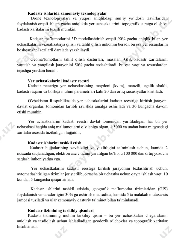 'z ichiga olishi mumkin. kadastr ishlarida zamonaviy texnologiyalar drone texnologiyalari va yuqori aniqlikdagi sun’iy yo’ldosh tasvirlaridan foydalanish orqali 10 sm gacha aniqlikda yer uchastkalarini topografik suratga olish va kadastr xaritalarini tuzish mumkin. kadastr ma’lumotlarini 3d modellashtirish orqali 90% gacha aniqlik bilan yer uchastkalarini vizualizatsiya qilish va tahlil qilish imkonini beradi, bu esa yer resurslarini boshqarishni sezilarli darajada yaxshilaydi. geoma’lumotlarni tahlil qilish dasturlari, masalan, gis, kadastr xaritalarini yaratish va yangilash jarayonini 50% gacha tezlashtiradi, bu esa vaqt va resurslardan tejashga yordam beradi. yer uchastkalarini kadastr reestri kadastr reestriga yer uchastkasining maydoni (kv.m), manzili, egalik shakli, kadastr raqami va boshqa muhim parametrlari kabi 20 dan ortiq xususiyatlar kiritiladi. o'zbekiston respublikasida yer uchastkalarini kadastr reestriga kiritish jarayoni davlat organlari tomonidan tartibli ravishda amalga oshiriladi va 30 kungacha davom etishi mumkin. yer uchastkalarini kadastr reestri davlat tomonidan yuritiladigan, har bir yer uchastkasi haqida aniq ma’lumotlarni o’z ichiga olgan, 1:5000 va undan katta miqyosdagi xaritalar …