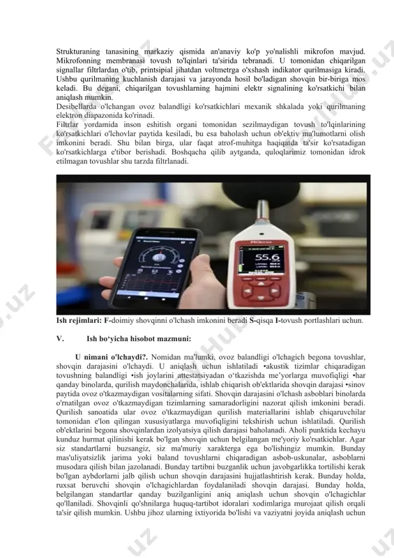 ladigan shovqin bir-biriga mos keladi. bu degani, chiqarilgan tovushlarning hajmini elektr signalining ko'rsatkichi bilan aniqlash mumkin. desibellarda o'lchangan ovoz balandligi ko'rsatkichlari mexanik shkalada yoki qurilmaning elektron diapazonida ko'rinadi. filtrlar yordamida inson eshitish organi tomonidan sezilmaydigan tovush to'lqinlarining ko'rsatkichlari o'lchovlar paytida kesiladi, bu esa baholash uchun ob'ektiv ma'lumotlarni olish imkonini beradi. shu bilan birga, ular faqat atrof-muhitga haqiqatda ta'sir ko'rsatadigan ko'rsatkichlarga e'tibor berishadi. boshqacha qilib aytganda, quloqlarimiz tomonidan idrok etilmagan tovushlar shu tarzda filtrlanadi. ish rejimlari: f-doimiy shovqinni o'lchash imkonini beradi s-qisqa i-tovush portlashlari uchun. v. ish bo‘yicha hisobot mazmuni: u nimani o'lchaydi?. nomidan ma'lumki, ovoz balandligi o'lchagich begona tovushlar, shovqin darajasini o'lchaydi. u aniqlash uchun ishlatiladi •akustik tizimlar chiqaradigan tovushning balandligi •ish joylarini attestatsiyadan o‘tkazishda me’yorlarga muvofiqligi •har qanday binolarda, qurilish maydonchalarida, ishlab chiqarish ob'ektlarida shovqin darajasi •sinov paytida ovoz o'tkazmaydigan vositalarning sifati. shovqin darajasini o'lchash asboblari binolarda o'rnatilgan ovoz o'tkazmaydigan tizimlarning samaradorligini nazorat qilish imkonini beradi. qurilish sanoatida ular …