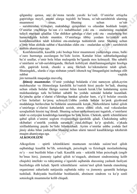 gli nozik va tez ranjiydigan kishilarda ko’proq uchraydi. qizlarda erkakcha «odat» - sochni kalta kesish,o’g’il bolalar kiyimini kiyish va kator boshqa ko’rinishlarda namoyon bo’ladi. ularni psixiatr yoki bolalar psixologi nazorat qilishi va davolashi kerak.ota-onalarga bunday holatlarda jazolash (ayniqsa, jismoniy) va nasihat qilish yordam bermasligini tushuntirish kerak. o’smirlar bilan suhbat. kattalar o’smirlar bilan suhbatlashganda,ko’p hollarda qiyinchilik sezadilar. chunki ularning javobi to’laqonli va ko’p so’zli emas (lekin bu holat har doim ham kuzatilmaydi). o’smir bola, boshqa insonlardek ko’pchilikni, ayniqsa, kim unga haqiqiy kiziqish uyg’otsa, insonga murojaat qilganday qarasa, uni do’stona tarzda yaxshi ko’radi. o’smirlar ortiqcha gapirishga moyil, ammo ularga tegishli bo’lmasa, so’rab-surishtirish ularning muammosi emas, shuning uchun so’rab - surishtirishni o’rtoqlari, maktabdagi qiziqishlari va oilasidan boshlash lozim. o’smirlar vrachlarga ba’zan o’z tashabbuslari yoki ota – onalarining maslahati tufayli murojaat qiladilar. ular shifokor qabuliga o’zlari yoki ota - onalarining biri hamroxdigida kelishi mumkin. o’smirlarga tibbiy yordam ko’rsatish anik konfidensiallikni talab kilishini ota-onalariga tushintirish …