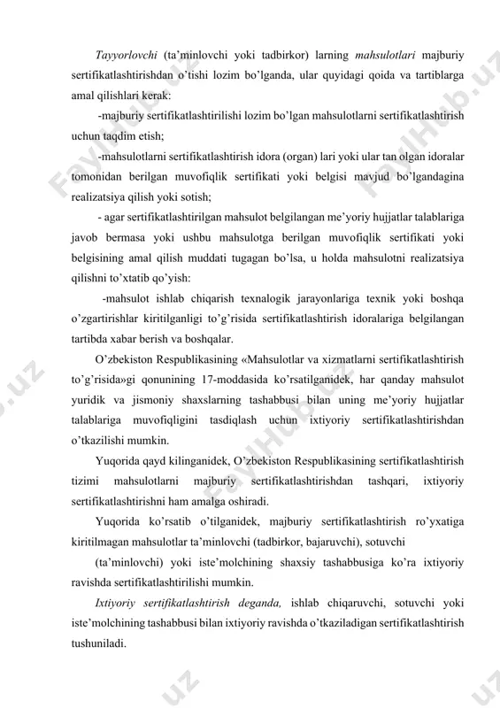 kilinganidek, o’zbekiston respublikasining sertifikatlashtirish tizimi mahsulotlarni majburiy sertifikatlashtirishdan tashqari, ixtiyoriy sertifikatlashtirishni ham amalga oshiradi. yuqorida ko’rsatib o’tilganidek, majburiy sertifikatlashtirish ro’yxatiga kiritilmagan mahsulotlar ta’minlovchi (tadbirkor, bajaruvchi), sotuvchi (ta’minlovchi) yoki iste’molchining shaxsiy tashabbusiga ko’ra ixtiyoriy ravishda sertifikatlashtirilishi mumkin. ixtiyoriy sertifikatlashtirish deganda, ishlab chiqaruvchi, sotuvchi yoki iste’molchining tashabbusi bilan ixtiyoriy ravishda o’tkaziladigan sertifikatlashtirish tushuniladi. ixtiyoriy sertifikatlashtirishning asosiy maqsadi mahsulot raqobatbardoshligini ta’minlash va o’zini sifat tizimiga ishonch hosil qilishidan iborat. shuningdek, ixtiyoriy sertifikatlashtirish o’ziga xos reklama vazifasini ham bajaradi. o’z mahsulotini sertifiktlashtirishdan o’tkazgan talabgor (arizachi) ixtiyoriy sertifikatlashtirish qonun-qoidalariga binoan o’zining hohlagan me’yoriy hujjatini tanlash huquqiga ega. shuningdek, talabgor (arizachi, yuridik yoki jismoniy shaxs) o’z mahsulotini qanday ko’rsatkichlar va sinash uslublari bo’yicha sertifikatlashirishni ham o’zi tanlaydi. mahsulotlarni ixtiyoriy sertifikatlashtirish qonun-qoidalari va tartiblari ham mahsulotlarni majburiy sertifikatlashtirish qonun-qoidalari va tartiblariga o’xshash bo’lib, ixtiyoriy sertifikatlashtirishdan o’tgan mahsulotga ham muvofiqlik sertifikati beriladi. yuqorida ta’kidlanganidek, chetdan keltirilgan va sertifikatlashtirilishi lozim bo’lgan mahsulotlar ham majburiy va ixtiyoriy sertifikatlashtirishdan o’tkaziladi. jumladan, …