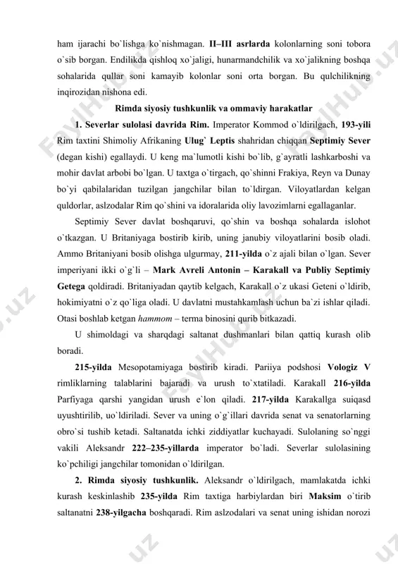 ishlar qiladi. otasi boshlab ketgan hammom – terma binosini qurib bitkazadi. u shimoldagi va sharqdagi saltanat dushmanlari bilan qattiq kurash olib boradi. 215-yilda mesopotamiyaga bostirib kiradi. pariiya podshosi vologiz v rimliklarning talablarini bajaradi va urush to`xtatiladi. karakall 216-yilda parfiyaga qarshi yangidan urush e`lon qiladi. 217-yilda karakallga suiqasd uyushtirilib, uo`ldiriladi. sever va uning o`g`illari davrida senat va senatorlarning obro`si tushib ketadi. saltanatda ichki ziddiyatlar kuchayadi. sulolaning so`nggi vakili aleksandr 222–235-yillarda imperator bo`ladi. severlar sulolasining ko`pchiligi jangchilar tomonidan o`ldirilgan. 2. rimda siyosiy tushkunlik. aleksandr o`ldirilgach, mamlakatda ichki kurash keskinlashib 235-yilda rim taxtiga harbiylardan biri maksim o`tirib saltanatni 238-yilgacha boshqaradi. rim aslzodalari va senat uning ishidan norozi bo`ladilar. 238-yildagi o`zaro urushlar davrida maksim ham halok bo`ladi. rim aslzodalari orasidagi toji taxt uchun kurash yana qizg`in tus oladi. 235-yildan 284-yillarga qadar rim taxtiga 19 imperator va 30 dan ortiq hukmdor kelib ketadi. rimdagi siyosiy tushkunlik, qo`shinning ham kuchsizlanishiga olib kelgan. rimdagi tushkunlikdan eroniylar foydalanib, …