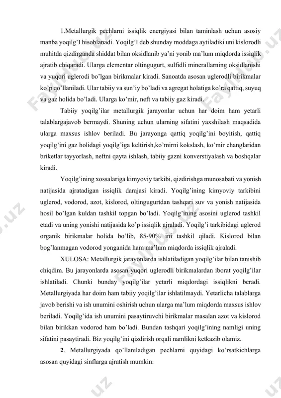 i uglerod organik birikmalar holida bo’lib, 85-90% ini tashkil qiladi. kislorod bilan bog’lanmagan vodorod yonganida ham ma’lum miqdorda issiqlik ajraladi. xulosa: metallurgik jarayonlarda ishlatiladigan yoqilg’ilar bilan tanishib chiqdim. bu jarayonlarda asosan yuqori uglerodli birikmalardan iborat yoqilg’ilar ishlatiladi. chunki bunday yoqilg’ilar yetarli miqdordagi issiqlikni beradi. metallurgiyada har doim ham tabiiy yoqilg’ilar ishlatilmaydi. yetarlicha talablarga javob berishi va ish unumini oshirish uchun ularga ma’lum miqdorda maxsus ishlov beriladi. yoqilg’ida ish unumini pasaytiruvchi birikmalar masalan azot va kislorod bilan birikkan vodorod ham bo’ladi. bundan tashqari yoqilg’ining namligi uning sifatini pasaytiradi. biz yoqilg’ini qizdirish orqali namlikni ketkazib olamiz. 2. metallurgiyada qo’llaniladigan pechlarni quyidagi ko’rsatkichlarga asosan quyidagi sinflarga ajratish mumkin: 1) texnologik maqsadiga ko’ra: quritish, eritish, kuydirish, isitish, termik qayta ishlash kabi sinflarga bo’linadi. 2) issiqlik manbaiga qarab: uglerodli yoqilg’ilarda ishlaydigan pechlar va elektr pechlarga bo’linadi. 3) issiqlik almashuv asosida: isitilayotgan materialdan issiqlik chiqishi, issiqlik manbai alohida bo’lib issiqlik almashuvi orqali isitilishi. 4) ishchi hajmining …
