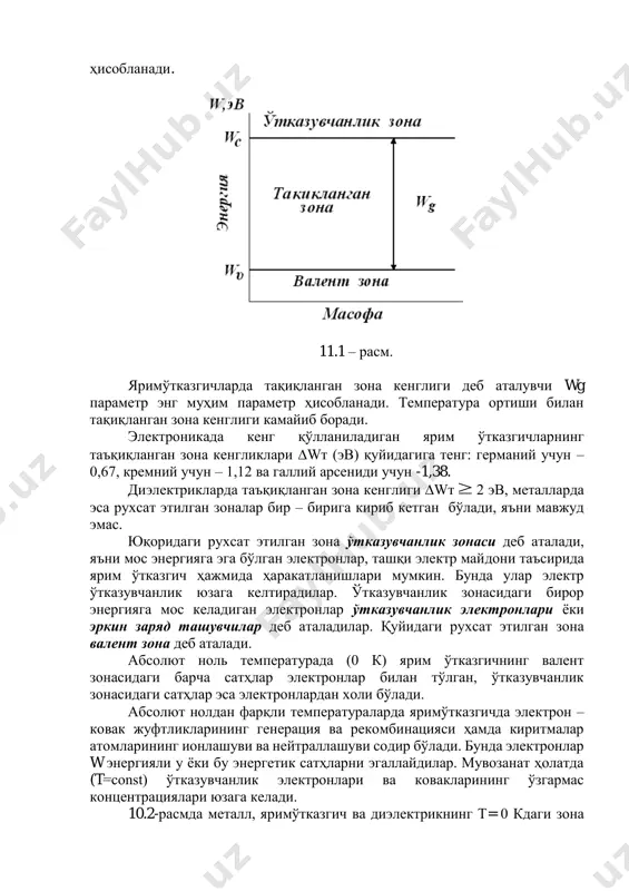 ни электронлар бир-бирига жуда яқин жойлашганлиги учун, энергетик сатҳларни силжиши ва ажралишига олиб келади ва натижада рухсат этилган энергетик зоналар юзага келади. энергетик зонада рухсат этилган сатҳлар сони кристалдаги атомлар сонига тенг бўлади. рухсат этилган зоналар кенглиги одатда бир неча электрон – вольтга тенг (электрон – вольт – бу 1в га тенг бўлган потенциаллар фарқини енгиб ўтган электроннинг олган энергияси). рухсат этилган зонадаги минимал энергия сатҳи туби (wc), максимал энергия эса шипи (wv) деб аталади. 10.1-расмда ярим ўтказгичнинг зона диаграммаси келтирилган. таъқиқланган зона кенглиги wт ярим ўтказгичнинг асосий параметри бўлиб ҳисобланади. 11.1 – расм. яримўтказгичларда тақиқланган зона кенглиги деб аталувчи wg параметр энг муҳим параметр ҳисобланади. температура ортиши билан тақиқланган зона кенглиги камайиб боради. электроникада кенг қўлланиладиган ярим ўтказгичларнинг таъқиқланган зона кенгликлари wт (эв) қуйидагига тенг: германий учун – 0,67, кремний учун – 1,12 ва галлий арсениди учун -1,38. диэлектрикларда таъқиқланган зона кенглиги wт 2 эв, металларда эса рухсат этилган …