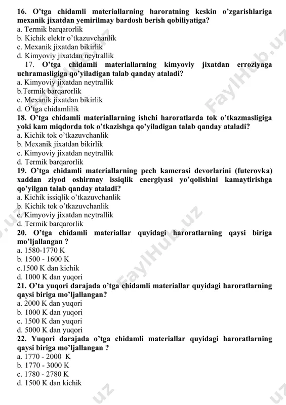 talab qanday ataladi? a. kimyoviy jixatdan neytrallik b.termik barqarorlik c. mexanik jixatdan bikirlik d. o’tga chidamlilik 18. o’tga chidamli materiallarning ishchi haroratlarda tok o’tkazmasligiga yoki kam miqdorda tok o’tkazishga qo’yiladigan talab qanday ataladi? a. kichik tok o’tkazuvchanlik b. mexanik jixatdan bikirlik c. kimyoviy jixatdan neytrallik d. termik barqarorlik 19. o’tga chidamli materiallarning pech kamerasi devorlarini (futerovka) xaddan ziyod oshirmay issiqlik energiyasi yo’qolishini kamaytirishga qo’yilgan talab qanday ataladi? a. kichik issiqlik o’tkazuvchanlik b. kichik tok o’tkazuvchanlik c. kimyoviy jixatdan neytrallik d. termik barqarorlik 20. o’tga chidamli materiallar quyidagi haroratlarning qaysi biriga mo’ljallangan ? a. 1580-1770 k b. 1500 - 1600 k c.1500 k dan kichik d. 1000 k dan yuqori 21. o’ta yuqori darajada o’tga chidamli materiallar quyidagi haroratlarning qaysi biriga mo’ljallangan? a. 2000 k dan yuqori b. 1000 k dan yuqori c. 1500 k dan yuqori d. 5000 k dan yuqori 22. yuqori darajada o’tga chidamli materiallar quyidagi haroratlarning qaysi …